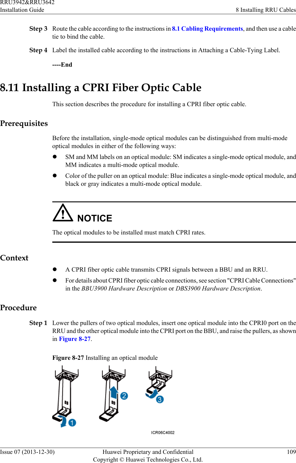 Step 3 Route the cable according to the instructions in 8.1 Cabling Requirements, and then use a cabletie to bind the cable.Step 4 Label the installed cable according to the instructions in Attaching a Cable-Tying Label.----End8.11 Installing a CPRI Fiber Optic CableThis section describes the procedure for installing a CPRI fiber optic cable.PrerequisitesBefore the installation, single-mode optical modules can be distinguished from multi-modeoptical modules in either of the following ways:lSM and MM labels on an optical module: SM indicates a single-mode optical module, andMM indicates a multi-mode optical module.lColor of the puller on an optical module: Blue indicates a single-mode optical module, andblack or gray indicates a multi-mode optical module.NOTICEThe optical modules to be installed must match CPRI rates.ContextlA CPRI fiber optic cable transmits CPRI signals between a BBU and an RRU.lFor details about CPRI fiber optic cable connections, see section &quot;CPRI Cable Connections&quot;in the BBU3900 Hardware Description or DBS3900 Hardware Description.ProcedureStep 1 Lower the pullers of two optical modules, insert one optical module into the CPRI0 port on theRRU and the other optical module into the CPRI port on the BBU, and raise the pullers, as shownin Figure 8-27.Figure 8-27 Installing an optical moduleRRU3942&amp;RRU3642Installation Guide 8 Installing RRU CablesIssue 07 (2013-12-30) Huawei Proprietary and ConfidentialCopyright © Huawei Technologies Co., Ltd.109