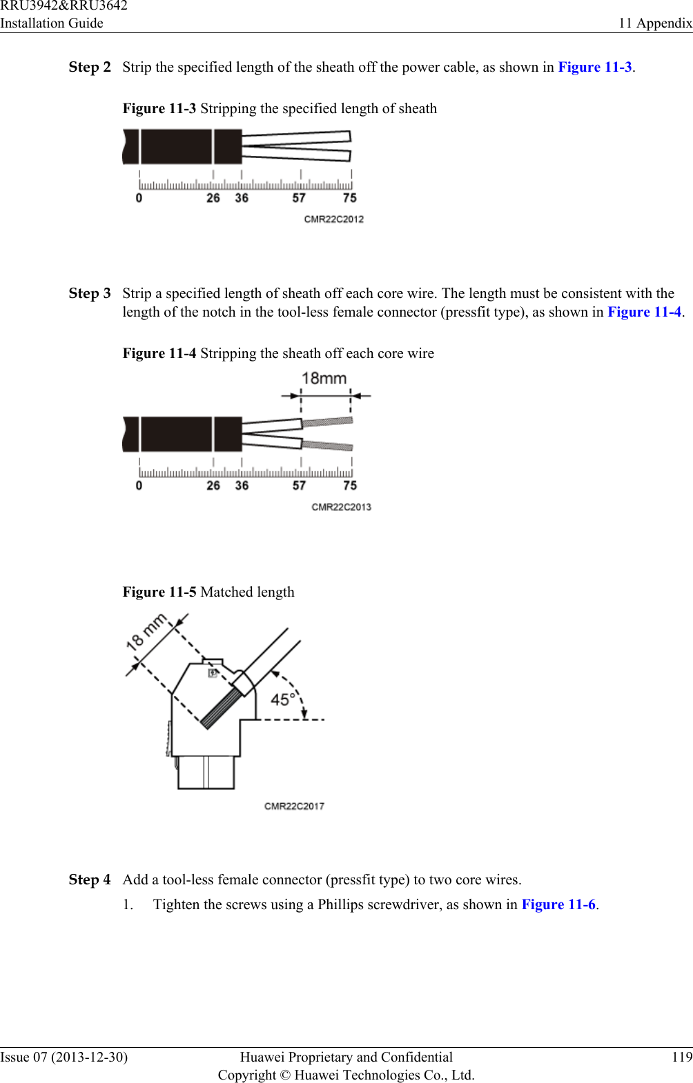 Step 2 Strip the specified length of the sheath off the power cable, as shown in Figure 11-3.Figure 11-3 Stripping the specified length of sheath Step 3 Strip a specified length of sheath off each core wire. The length must be consistent with thelength of the notch in the tool-less female connector (pressfit type), as shown in Figure 11-4.Figure 11-4 Stripping the sheath off each core wire Figure 11-5 Matched length Step 4 Add a tool-less female connector (pressfit type) to two core wires.1. Tighten the screws using a Phillips screwdriver, as shown in Figure 11-6.RRU3942&amp;RRU3642Installation Guide 11 AppendixIssue 07 (2013-12-30) Huawei Proprietary and ConfidentialCopyright © Huawei Technologies Co., Ltd.119