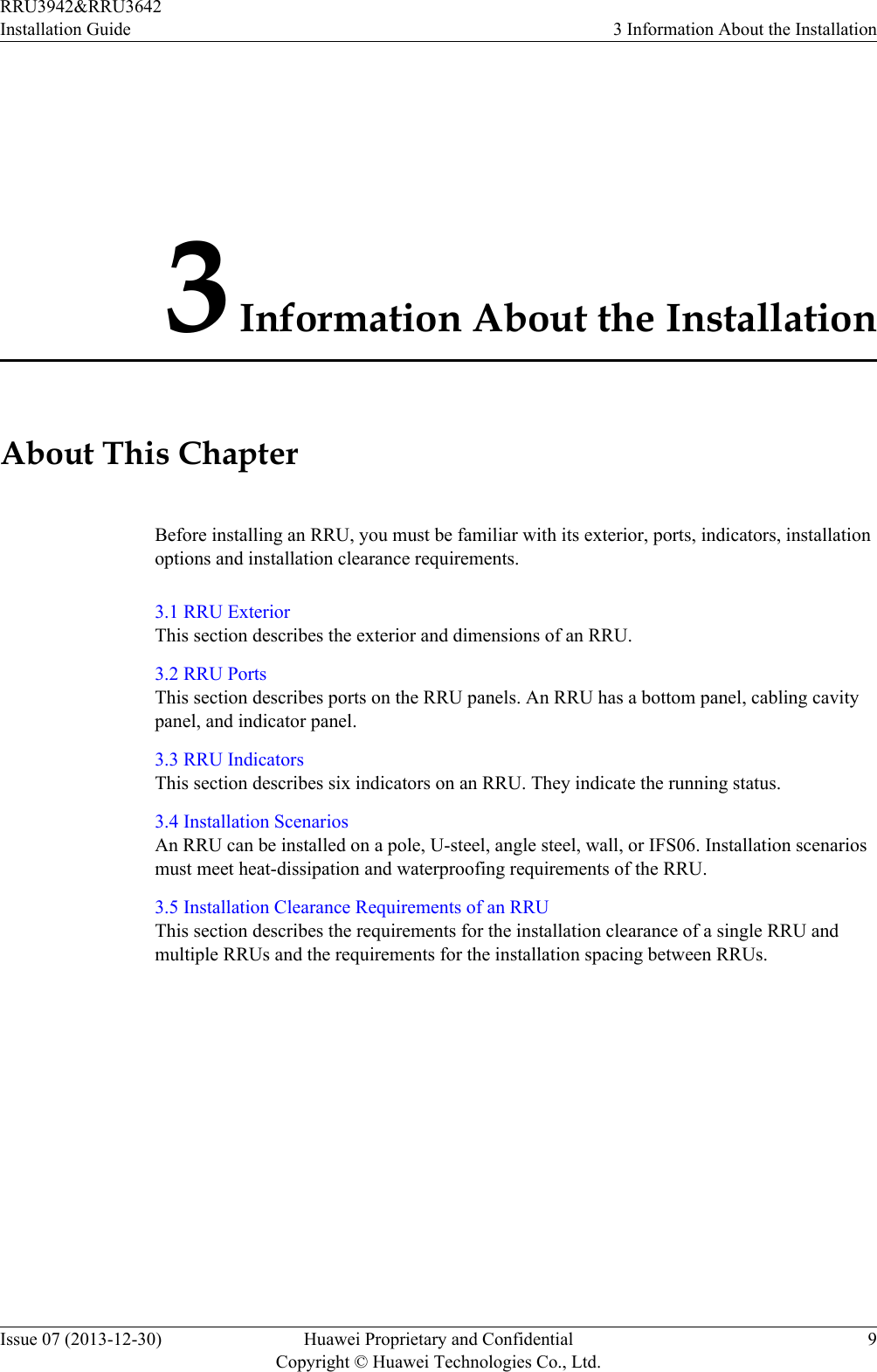 3 Information About the InstallationAbout This ChapterBefore installing an RRU, you must be familiar with its exterior, ports, indicators, installationoptions and installation clearance requirements.3.1 RRU ExteriorThis section describes the exterior and dimensions of an RRU.3.2 RRU PortsThis section describes ports on the RRU panels. An RRU has a bottom panel, cabling cavitypanel, and indicator panel.3.3 RRU IndicatorsThis section describes six indicators on an RRU. They indicate the running status.3.4 Installation ScenariosAn RRU can be installed on a pole, U-steel, angle steel, wall, or IFS06. Installation scenariosmust meet heat-dissipation and waterproofing requirements of the RRU.3.5 Installation Clearance Requirements of an RRUThis section describes the requirements for the installation clearance of a single RRU andmultiple RRUs and the requirements for the installation spacing between RRUs.RRU3942&amp;RRU3642Installation Guide 3 Information About the InstallationIssue 07 (2013-12-30) Huawei Proprietary and ConfidentialCopyright © Huawei Technologies Co., Ltd.9