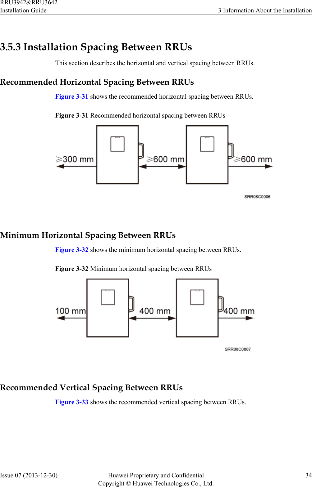  3.5.3 Installation Spacing Between RRUsThis section describes the horizontal and vertical spacing between RRUs.Recommended Horizontal Spacing Between RRUsFigure 3-31 shows the recommended horizontal spacing between RRUs.Figure 3-31 Recommended horizontal spacing between RRUs Minimum Horizontal Spacing Between RRUsFigure 3-32 shows the minimum horizontal spacing between RRUs.Figure 3-32 Minimum horizontal spacing between RRUs Recommended Vertical Spacing Between RRUsFigure 3-33 shows the recommended vertical spacing between RRUs.RRU3942&amp;RRU3642Installation Guide 3 Information About the InstallationIssue 07 (2013-12-30) Huawei Proprietary and ConfidentialCopyright © Huawei Technologies Co., Ltd.34
