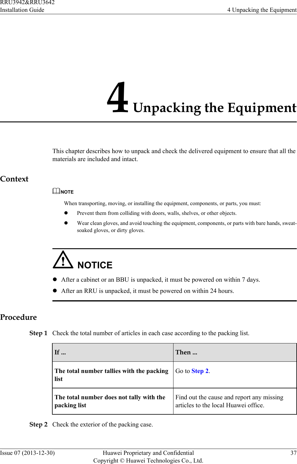 4 Unpacking the EquipmentThis chapter describes how to unpack and check the delivered equipment to ensure that all thematerials are included and intact.ContextNOTEWhen transporting, moving, or installing the equipment, components, or parts, you must:lPrevent them from colliding with doors, walls, shelves, or other objects.lWear clean gloves, and avoid touching the equipment, components, or parts with bare hands, sweat-soaked gloves, or dirty gloves.NOTICElAfter a cabinet or an BBU is unpacked, it must be powered on within 7 days.lAfter an RRU is unpacked, it must be powered on within 24 hours.ProcedureStep 1 Check the total number of articles in each case according to the packing list.If ... Then ...The total number tallies with the packinglistGo to Step 2.The total number does not tally with thepacking listFind out the cause and report any missingarticles to the local Huawei office.Step 2 Check the exterior of the packing case.RRU3942&amp;RRU3642Installation Guide 4 Unpacking the EquipmentIssue 07 (2013-12-30) Huawei Proprietary and ConfidentialCopyright © Huawei Technologies Co., Ltd.37