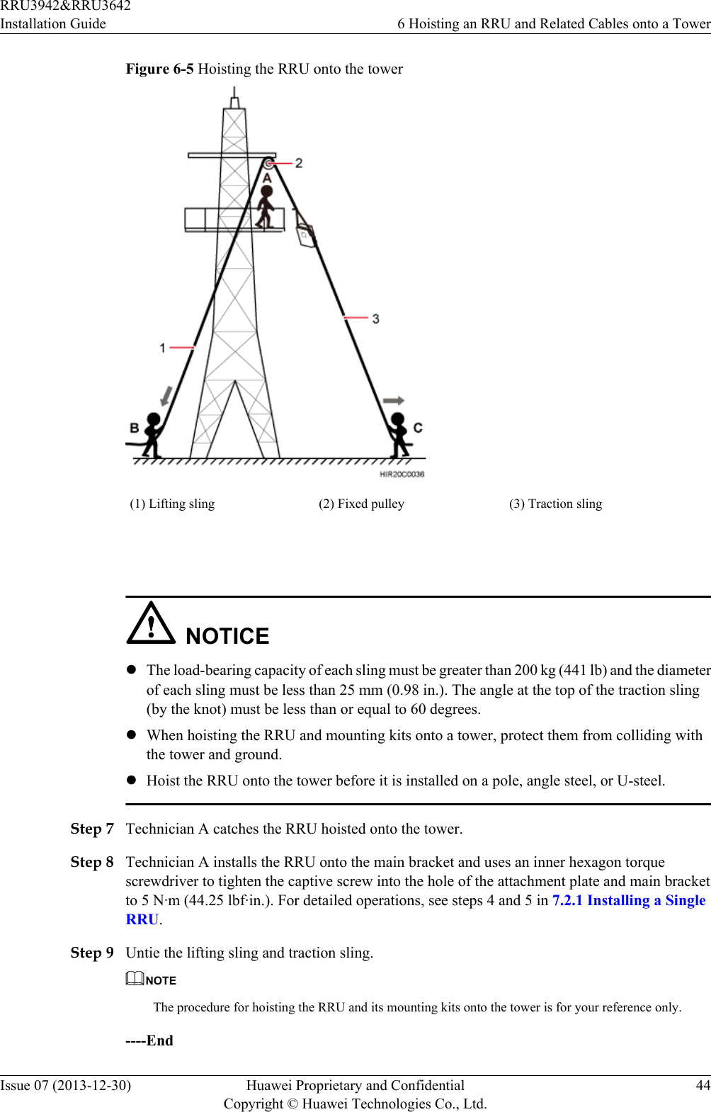 Figure 6-5 Hoisting the RRU onto the tower(1) Lifting sling (2) Fixed pulley (3) Traction sling NOTICElThe load-bearing capacity of each sling must be greater than 200 kg (441 lb) and the diameterof each sling must be less than 25 mm (0.98 in.). The angle at the top of the traction sling(by the knot) must be less than or equal to 60 degrees.lWhen hoisting the RRU and mounting kits onto a tower, protect them from colliding withthe tower and ground.lHoist the RRU onto the tower before it is installed on a pole, angle steel, or U-steel.Step 7 Technician A catches the RRU hoisted onto the tower.Step 8 Technician A installs the RRU onto the main bracket and uses an inner hexagon torquescrewdriver to tighten the captive screw into the hole of the attachment plate and main bracketto 5 N·m (44.25 lbf·in.). For detailed operations, see steps 4 and 5 in 7.2.1 Installing a SingleRRU.Step 9 Untie the lifting sling and traction sling.NOTEThe procedure for hoisting the RRU and its mounting kits onto the tower is for your reference only.----EndRRU3942&amp;RRU3642Installation Guide 6 Hoisting an RRU and Related Cables onto a TowerIssue 07 (2013-12-30) Huawei Proprietary and ConfidentialCopyright © Huawei Technologies Co., Ltd.44