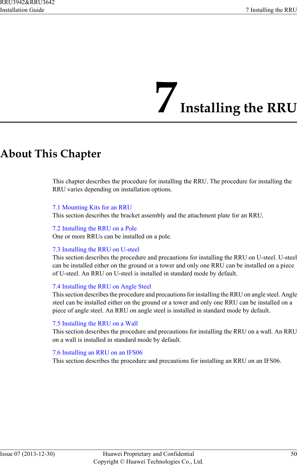7 Installing the RRUAbout This ChapterThis chapter describes the procedure for installing the RRU. The procedure for installing theRRU varies depending on installation options.7.1 Mounting Kits for an RRUThis section describes the bracket assembly and the attachment plate for an RRU.7.2 Installing the RRU on a PoleOne or more RRUs can be installed on a pole.7.3 Installing the RRU on U-steelThis section describes the procedure and precautions for installing the RRU on U-steel. U-steelcan be installed either on the ground or a tower and only one RRU can be installed on a pieceof U-steel. An RRU on U-steel is installed in standard mode by default.7.4 Installing the RRU on Angle SteelThis section describes the procedure and precautions for installing the RRU on angle steel. Anglesteel can be installed either on the ground or a tower and only one RRU can be installed on apiece of angle steel. An RRU on angle steel is installed in standard mode by default.7.5 Installing the RRU on a WallThis section describes the procedure and precautions for installing the RRU on a wall. An RRUon a wall is installed in standard mode by default.7.6 Installing an RRU on an IFS06This section describes the procedure and precautions for installing an RRU on an IFS06.RRU3942&amp;RRU3642Installation Guide 7 Installing the RRUIssue 07 (2013-12-30) Huawei Proprietary and ConfidentialCopyright © Huawei Technologies Co., Ltd.50
