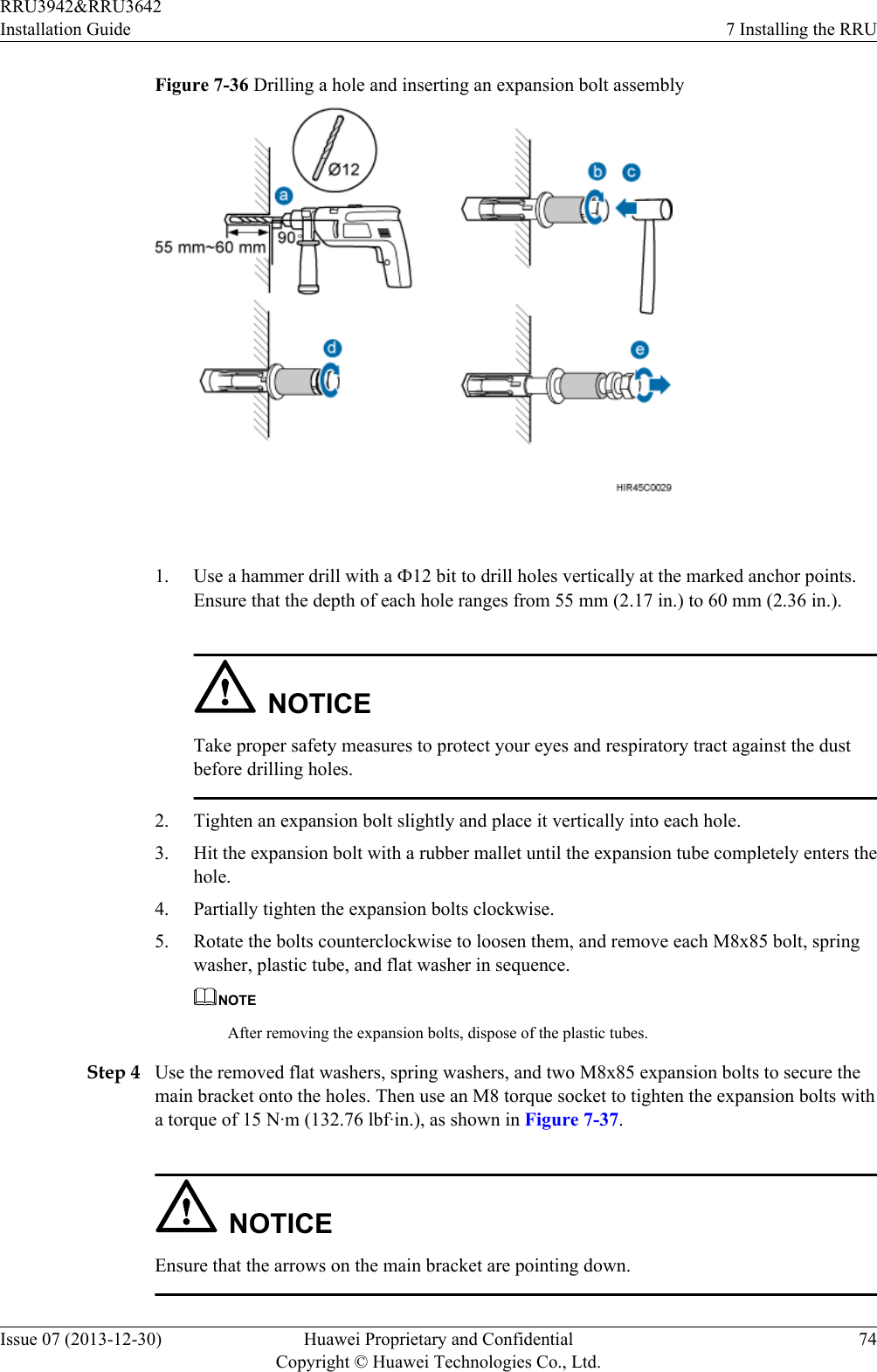 Figure 7-36 Drilling a hole and inserting an expansion bolt assembly 1. Use a hammer drill with a Ф12 bit to drill holes vertically at the marked anchor points.Ensure that the depth of each hole ranges from 55 mm (2.17 in.) to 60 mm (2.36 in.).NOTICETake proper safety measures to protect your eyes and respiratory tract against the dustbefore drilling holes.2. Tighten an expansion bolt slightly and place it vertically into each hole.3. Hit the expansion bolt with a rubber mallet until the expansion tube completely enters thehole.4. Partially tighten the expansion bolts clockwise.5. Rotate the bolts counterclockwise to loosen them, and remove each M8x85 bolt, springwasher, plastic tube, and flat washer in sequence.NOTEAfter removing the expansion bolts, dispose of the plastic tubes.Step 4 Use the removed flat washers, spring washers, and two M8x85 expansion bolts to secure themain bracket onto the holes. Then use an M8 torque socket to tighten the expansion bolts witha torque of 15 N·m (132.76 lbf·in.), as shown in Figure 7-37.NOTICEEnsure that the arrows on the main bracket are pointing down.RRU3942&amp;RRU3642Installation Guide 7 Installing the RRUIssue 07 (2013-12-30) Huawei Proprietary and ConfidentialCopyright © Huawei Technologies Co., Ltd.74