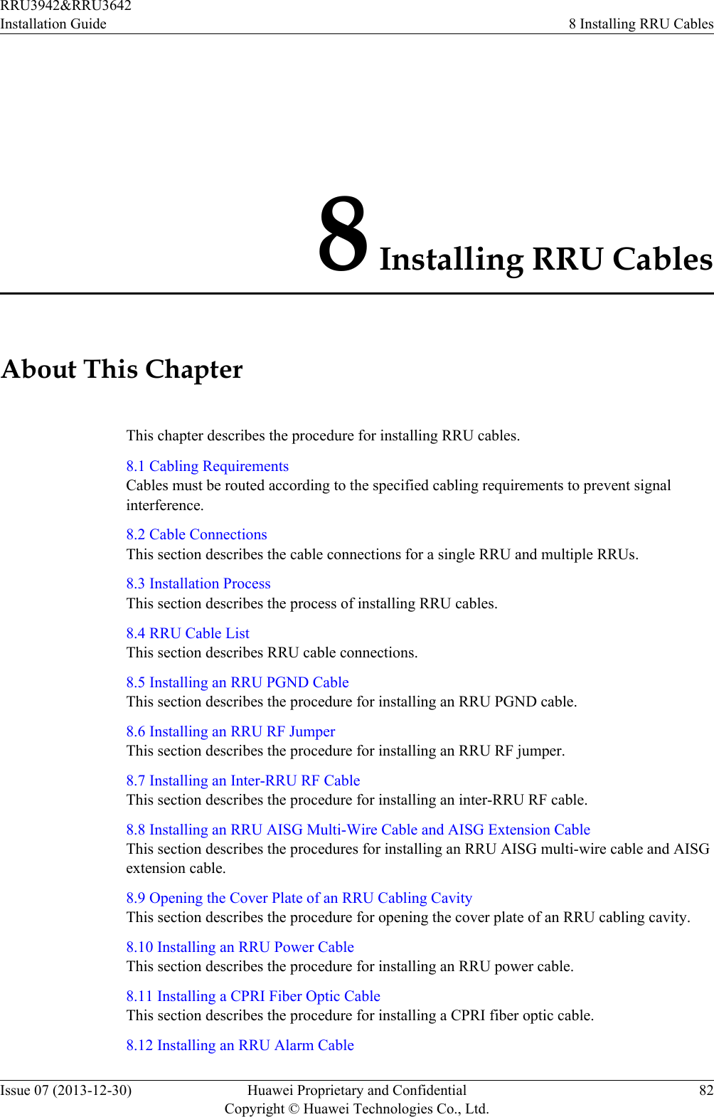 8 Installing RRU CablesAbout This ChapterThis chapter describes the procedure for installing RRU cables.8.1 Cabling RequirementsCables must be routed according to the specified cabling requirements to prevent signalinterference.8.2 Cable ConnectionsThis section describes the cable connections for a single RRU and multiple RRUs.8.3 Installation ProcessThis section describes the process of installing RRU cables.8.4 RRU Cable ListThis section describes RRU cable connections.8.5 Installing an RRU PGND CableThis section describes the procedure for installing an RRU PGND cable.8.6 Installing an RRU RF JumperThis section describes the procedure for installing an RRU RF jumper.8.7 Installing an Inter-RRU RF CableThis section describes the procedure for installing an inter-RRU RF cable.8.8 Installing an RRU AISG Multi-Wire Cable and AISG Extension CableThis section describes the procedures for installing an RRU AISG multi-wire cable and AISGextension cable.8.9 Opening the Cover Plate of an RRU Cabling CavityThis section describes the procedure for opening the cover plate of an RRU cabling cavity.8.10 Installing an RRU Power CableThis section describes the procedure for installing an RRU power cable.8.11 Installing a CPRI Fiber Optic CableThis section describes the procedure for installing a CPRI fiber optic cable.8.12 Installing an RRU Alarm CableRRU3942&amp;RRU3642Installation Guide 8 Installing RRU CablesIssue 07 (2013-12-30) Huawei Proprietary and ConfidentialCopyright © Huawei Technologies Co., Ltd.82