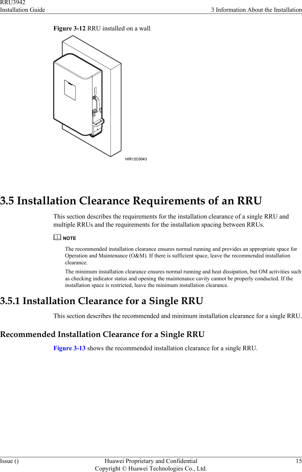 Figure 3-12 RRU installed on a wall 3.5 Installation Clearance Requirements of an RRUThis section describes the requirements for the installation clearance of a single RRU andmultiple RRUs and the requirements for the installation spacing between RRUs.NOTEThe recommended installation clearance ensures normal running and provides an appropriate space forOperation and Maintenance (O&amp;M). If there is sufficient space, leave the recommended installationclearance.The minimum installation clearance ensures normal running and heat dissipation, but OM activities suchas checking indicator status and opening the maintenance cavity cannot be properly conducted. If theinstallation space is restricted, leave the minimum installation clearance.3.5.1 Installation Clearance for a Single RRUThis section describes the recommended and minimum installation clearance for a single RRU.Recommended Installation Clearance for a Single RRUFigure 3-13 shows the recommended installation clearance for a single RRU.RRU3942Installation Guide 3 Information About the InstallationIssue () Huawei Proprietary and ConfidentialCopyright © Huawei Technologies Co., Ltd.15