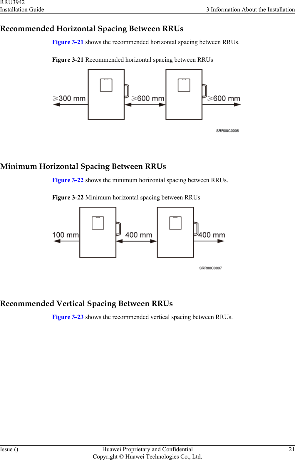 Recommended Horizontal Spacing Between RRUsFigure 3-21 shows the recommended horizontal spacing between RRUs.Figure 3-21 Recommended horizontal spacing between RRUs Minimum Horizontal Spacing Between RRUsFigure 3-22 shows the minimum horizontal spacing between RRUs.Figure 3-22 Minimum horizontal spacing between RRUs Recommended Vertical Spacing Between RRUsFigure 3-23 shows the recommended vertical spacing between RRUs.RRU3942Installation Guide 3 Information About the InstallationIssue () Huawei Proprietary and ConfidentialCopyright © Huawei Technologies Co., Ltd.21