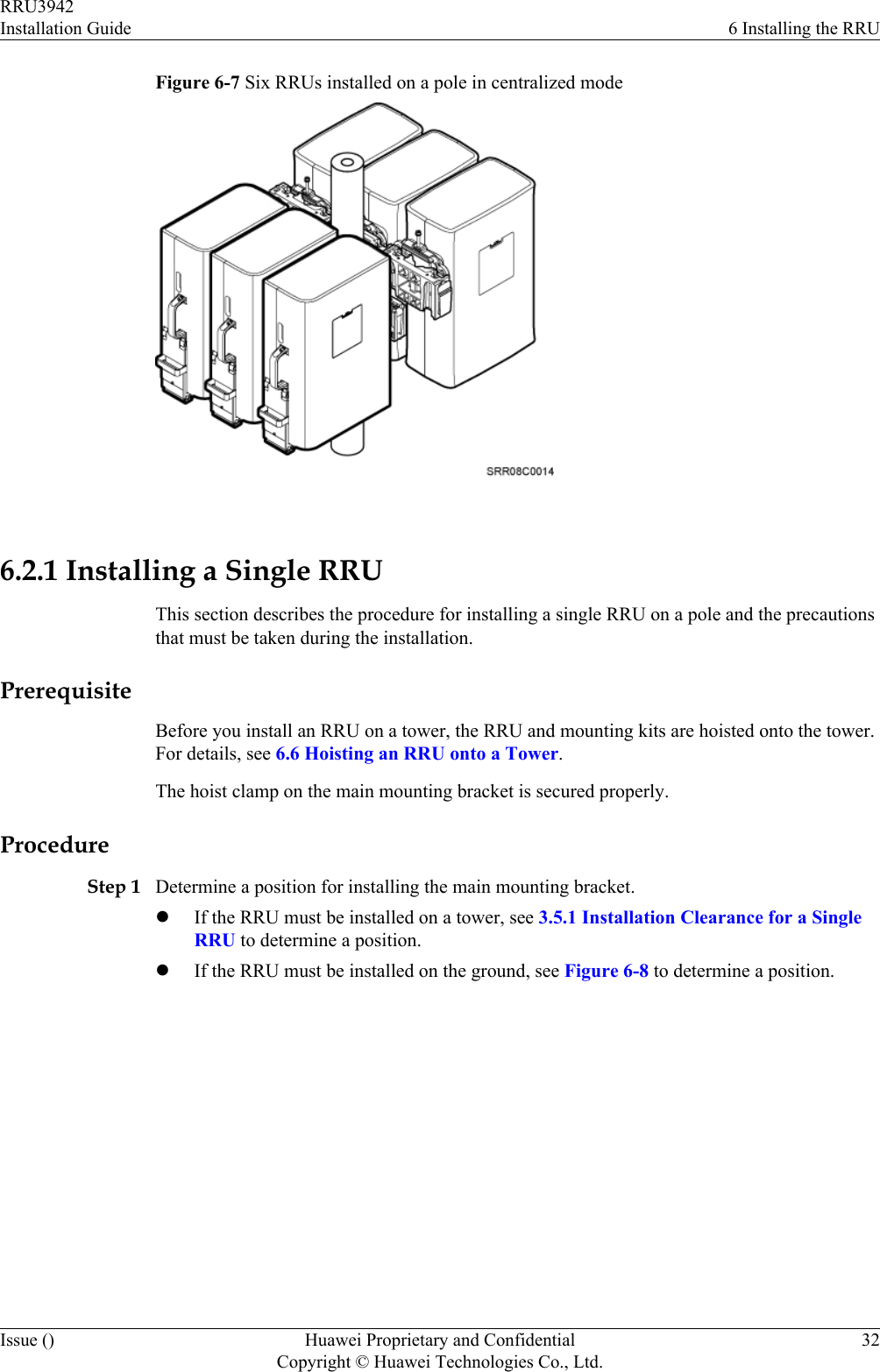Figure 6-7 Six RRUs installed on a pole in centralized mode 6.2.1 Installing a Single RRUThis section describes the procedure for installing a single RRU on a pole and the precautionsthat must be taken during the installation.PrerequisiteBefore you install an RRU on a tower, the RRU and mounting kits are hoisted onto the tower.For details, see 6.6 Hoisting an RRU onto a Tower.The hoist clamp on the main mounting bracket is secured properly.ProcedureStep 1 Determine a position for installing the main mounting bracket.lIf the RRU must be installed on a tower, see 3.5.1 Installation Clearance for a SingleRRU to determine a position.lIf the RRU must be installed on the ground, see Figure 6-8 to determine a position.RRU3942Installation Guide 6 Installing the RRUIssue () Huawei Proprietary and ConfidentialCopyright © Huawei Technologies Co., Ltd.32