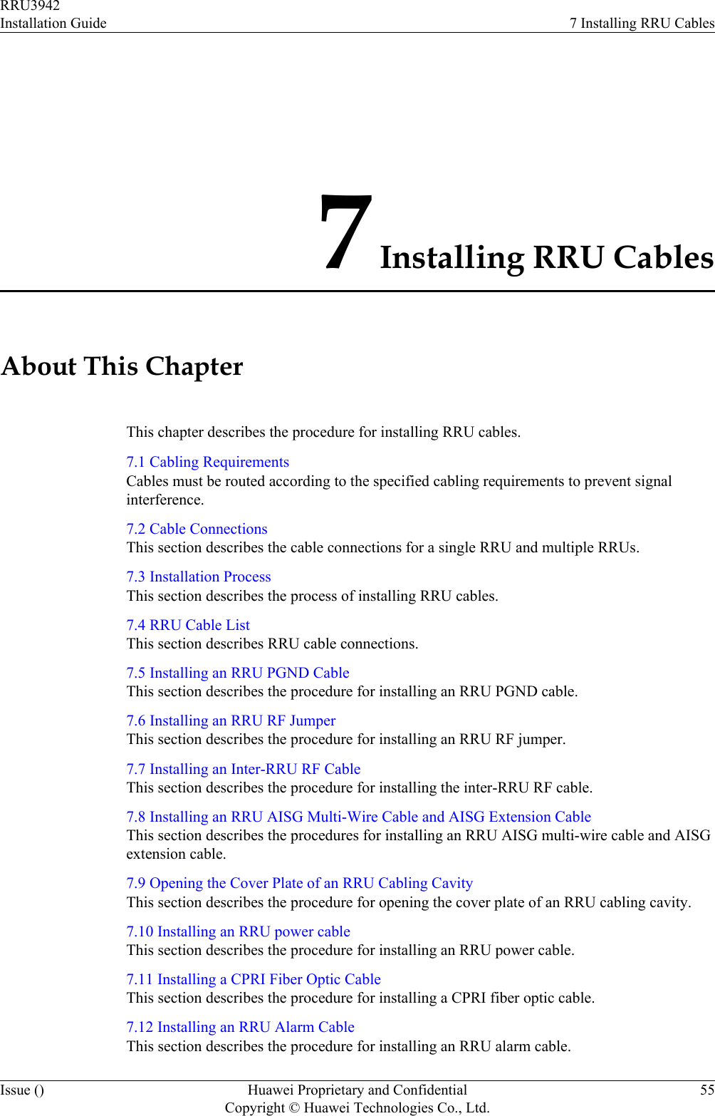 7 Installing RRU CablesAbout This ChapterThis chapter describes the procedure for installing RRU cables.7.1 Cabling RequirementsCables must be routed according to the specified cabling requirements to prevent signalinterference.7.2 Cable ConnectionsThis section describes the cable connections for a single RRU and multiple RRUs.7.3 Installation ProcessThis section describes the process of installing RRU cables.7.4 RRU Cable ListThis section describes RRU cable connections.7.5 Installing an RRU PGND CableThis section describes the procedure for installing an RRU PGND cable.7.6 Installing an RRU RF JumperThis section describes the procedure for installing an RRU RF jumper.7.7 Installing an Inter-RRU RF CableThis section describes the procedure for installing the inter-RRU RF cable.7.8 Installing an RRU AISG Multi-Wire Cable and AISG Extension CableThis section describes the procedures for installing an RRU AISG multi-wire cable and AISGextension cable.7.9 Opening the Cover Plate of an RRU Cabling CavityThis section describes the procedure for opening the cover plate of an RRU cabling cavity.7.10 Installing an RRU power cableThis section describes the procedure for installing an RRU power cable.7.11 Installing a CPRI Fiber Optic CableThis section describes the procedure for installing a CPRI fiber optic cable.7.12 Installing an RRU Alarm CableThis section describes the procedure for installing an RRU alarm cable.RRU3942Installation Guide 7 Installing RRU CablesIssue () Huawei Proprietary and ConfidentialCopyright © Huawei Technologies Co., Ltd.55