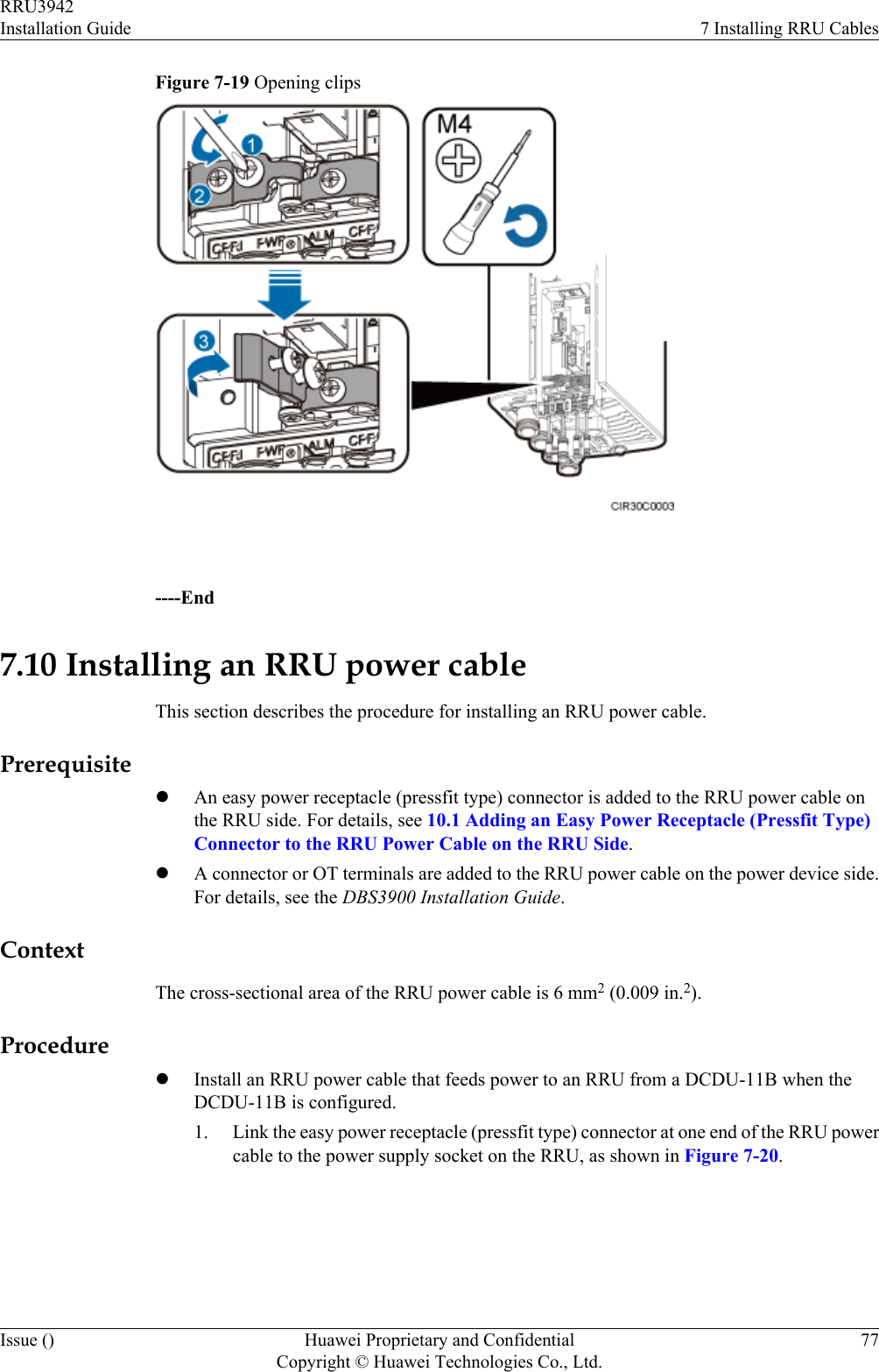 Figure 7-19 Opening clips ----End7.10 Installing an RRU power cableThis section describes the procedure for installing an RRU power cable.PrerequisitelAn easy power receptacle (pressfit type) connector is added to the RRU power cable onthe RRU side. For details, see 10.1 Adding an Easy Power Receptacle (Pressfit Type)Connector to the RRU Power Cable on the RRU Side.lA connector or OT terminals are added to the RRU power cable on the power device side.For details, see the DBS3900 Installation Guide.ContextThe cross-sectional area of the RRU power cable is 6 mm2 (0.009 in.2).ProcedurelInstall an RRU power cable that feeds power to an RRU from a DCDU-11B when theDCDU-11B is configured.1. Link the easy power receptacle (pressfit type) connector at one end of the RRU powercable to the power supply socket on the RRU, as shown in Figure 7-20.RRU3942Installation Guide 7 Installing RRU CablesIssue () Huawei Proprietary and ConfidentialCopyright © Huawei Technologies Co., Ltd.77