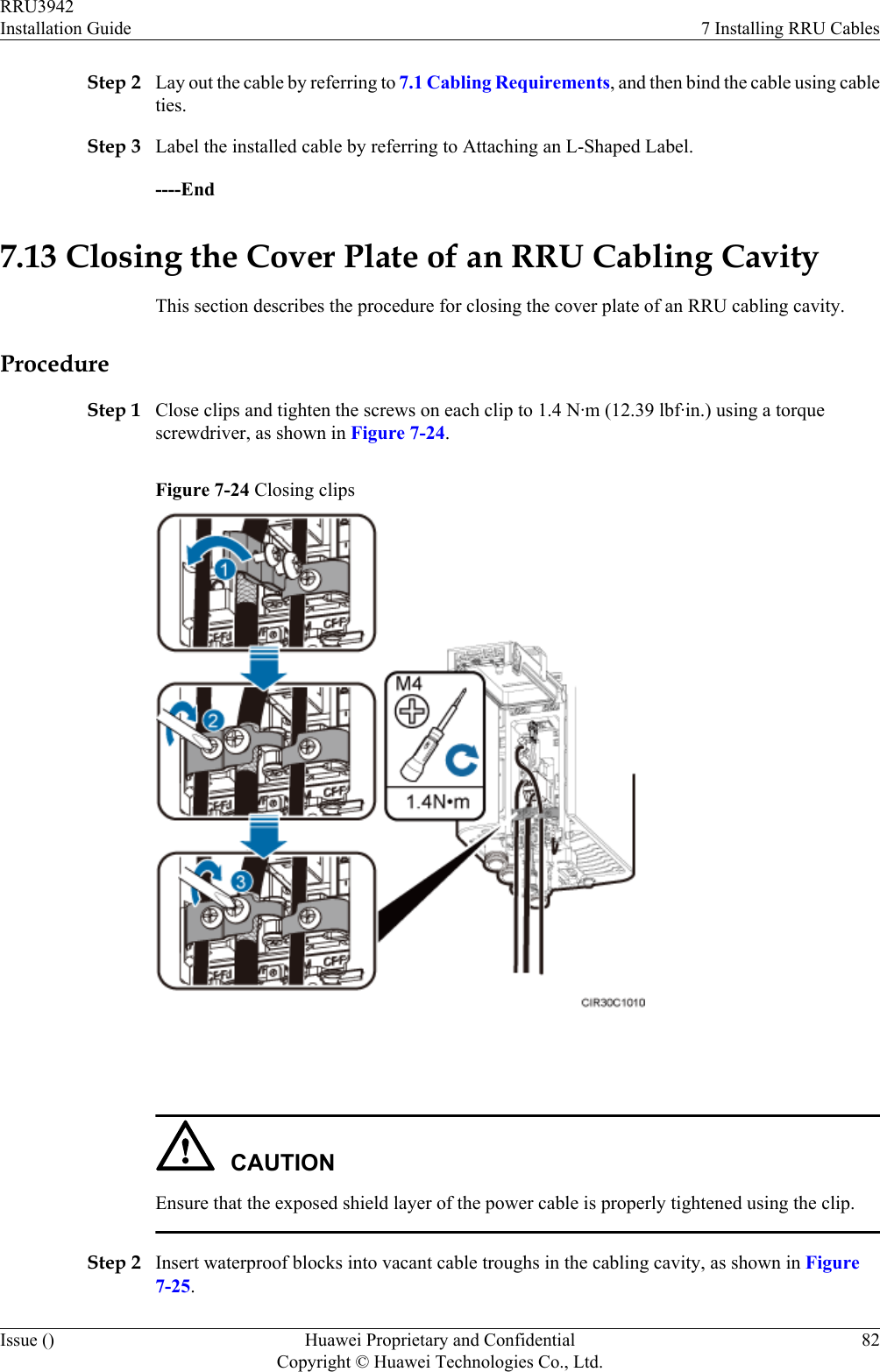 Step 2 Lay out the cable by referring to 7.1 Cabling Requirements, and then bind the cable using cableties.Step 3 Label the installed cable by referring to Attaching an L-Shaped Label.----End7.13 Closing the Cover Plate of an RRU Cabling CavityThis section describes the procedure for closing the cover plate of an RRU cabling cavity.ProcedureStep 1 Close clips and tighten the screws on each clip to 1.4 N·m (12.39 lbf·in.) using a torquescrewdriver, as shown in Figure 7-24.Figure 7-24 Closing clips CAUTIONEnsure that the exposed shield layer of the power cable is properly tightened using the clip.Step 2 Insert waterproof blocks into vacant cable troughs in the cabling cavity, as shown in Figure7-25.RRU3942Installation Guide 7 Installing RRU CablesIssue () Huawei Proprietary and ConfidentialCopyright © Huawei Technologies Co., Ltd.82