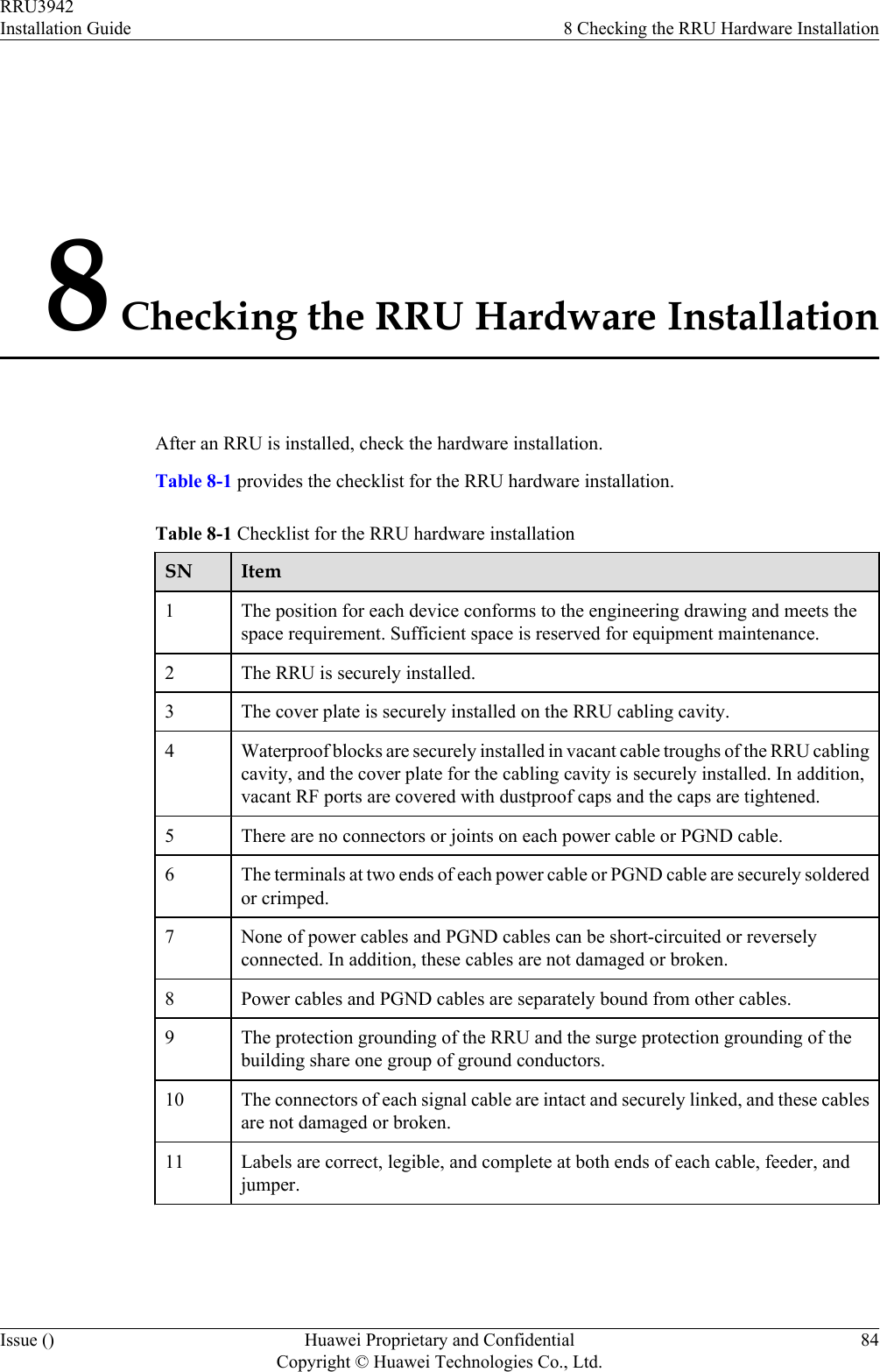8 Checking the RRU Hardware InstallationAfter an RRU is installed, check the hardware installation.Table 8-1 provides the checklist for the RRU hardware installation.Table 8-1 Checklist for the RRU hardware installationSN Item1The position for each device conforms to the engineering drawing and meets thespace requirement. Sufficient space is reserved for equipment maintenance.2 The RRU is securely installed.3 The cover plate is securely installed on the RRU cabling cavity.4 Waterproof blocks are securely installed in vacant cable troughs of the RRU cablingcavity, and the cover plate for the cabling cavity is securely installed. In addition,vacant RF ports are covered with dustproof caps and the caps are tightened.5 There are no connectors or joints on each power cable or PGND cable.6 The terminals at two ends of each power cable or PGND cable are securely solderedor crimped.7 None of power cables and PGND cables can be short-circuited or reverselyconnected. In addition, these cables are not damaged or broken.8 Power cables and PGND cables are separately bound from other cables.9 The protection grounding of the RRU and the surge protection grounding of thebuilding share one group of ground conductors.10 The connectors of each signal cable are intact and securely linked, and these cablesare not damaged or broken.11 Labels are correct, legible, and complete at both ends of each cable, feeder, andjumper.RRU3942Installation Guide 8 Checking the RRU Hardware InstallationIssue () Huawei Proprietary and ConfidentialCopyright © Huawei Technologies Co., Ltd.84