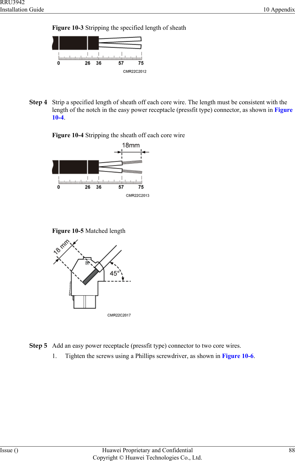 Figure 10-3 Stripping the specified length of sheath Step 4 Strip a specified length of sheath off each core wire. The length must be consistent with thelength of the notch in the easy power receptacle (pressfit type) connector, as shown in Figure10-4.Figure 10-4 Stripping the sheath off each core wire Figure 10-5 Matched length Step 5 Add an easy power receptacle (pressfit type) connector to two core wires.1. Tighten the screws using a Phillips screwdriver, as shown in Figure 10-6.RRU3942Installation Guide 10 AppendixIssue () Huawei Proprietary and ConfidentialCopyright © Huawei Technologies Co., Ltd.88