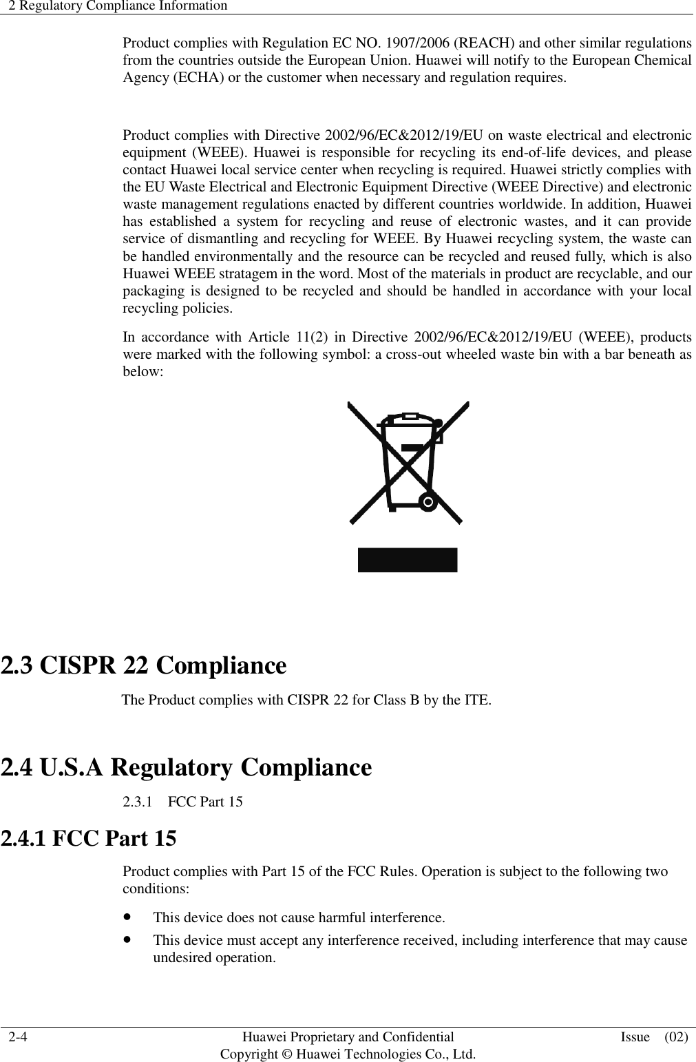 2 Regulatory Compliance Information    2-4 Huawei Proprietary and Confidential                                     Copyright © Huawei Technologies Co., Ltd. Issue    (02)  Product complies with Regulation EC NO. 1907/2006 (REACH) and other similar regulations from the countries outside the European Union. Huawei will notify to the European Chemical Agency (ECHA) or the customer when necessary and regulation requires.  Product complies with Directive 2002/96/EC&amp;2012/19/EU on waste electrical and electronic equipment (WEEE). Huawei is responsible for recycling its end-of-life devices, and please contact Huawei local service center when recycling is required. Huawei strictly complies with the EU Waste Electrical and Electronic Equipment Directive (WEEE Directive) and electronic waste management regulations enacted by different countries worldwide. In addition, Huawei has  established  a  system  for  recycling  and  reuse  of  electronic  wastes,  and  it  can  provide service of dismantling and recycling for WEEE. By Huawei recycling system, the waste can be handled environmentally and the resource can be recycled and reused fully, which is also Huawei WEEE stratagem in the word. Most of the materials in product are recyclable, and our packaging is designed to be recycled and should be handled in accordance with your local recycling policies.   In accordance with Article 11(2)  in  Directive 2002/96/EC&amp;2012/19/EU  (WEEE), products were marked with the following symbol: a cross-out wheeled waste bin with a bar beneath as below:   2.3 CISPR 22 Compliance                                 The Product complies with CISPR 22 for Class B by the ITE. 2.4 U.S.A Regulatory Compliance 2.3.1    FCC Part 15 2.4.1 FCC Part 15 Product complies with Part 15 of the FCC Rules. Operation is subject to the following two conditions:  This device does not cause harmful interference.  This device must accept any interference received, including interference that may cause undesired operation. 