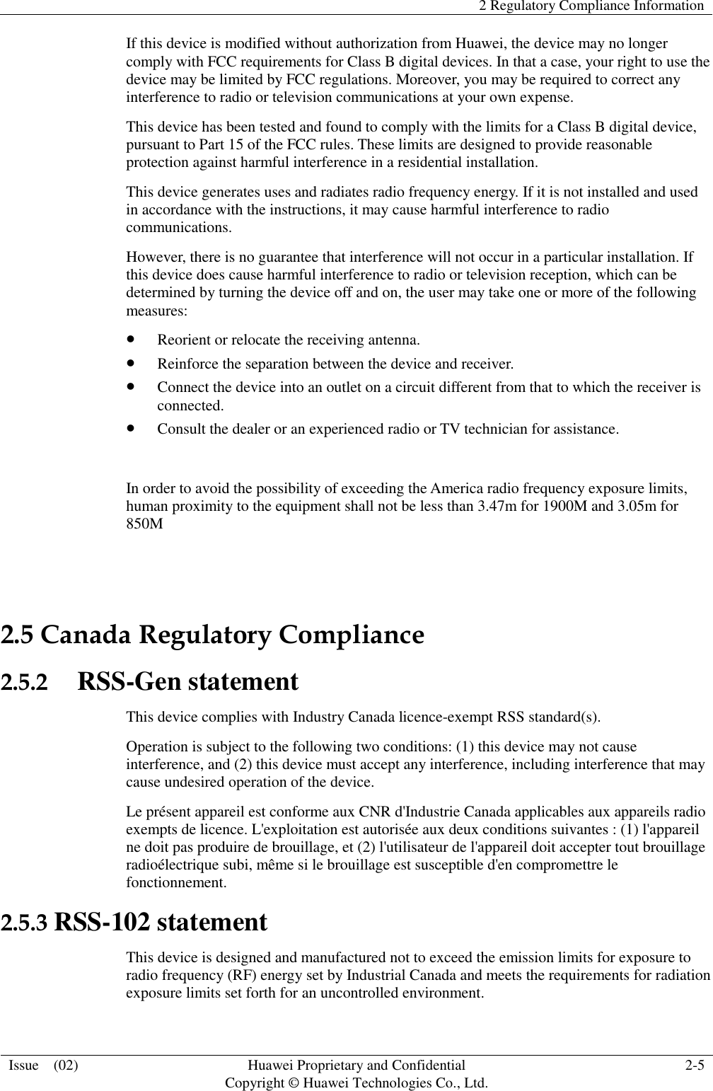   2 Regulatory Compliance Information  Issue    (02) Huawei Proprietary and Confidential                                     Copyright © Huawei Technologies Co., Ltd. 2-5  If this device is modified without authorization from Huawei, the device may no longer comply with FCC requirements for Class B digital devices. In that a case, your right to use the device may be limited by FCC regulations. Moreover, you may be required to correct any interference to radio or television communications at your own expense. This device has been tested and found to comply with the limits for a Class B digital device, pursuant to Part 15 of the FCC rules. These limits are designed to provide reasonable protection against harmful interference in a residential installation. This device generates uses and radiates radio frequency energy. If it is not installed and used in accordance with the instructions, it may cause harmful interference to radio communications. However, there is no guarantee that interference will not occur in a particular installation. If this device does cause harmful interference to radio or television reception, which can be determined by turning the device off and on, the user may take one or more of the following measures:  Reorient or relocate the receiving antenna.  Reinforce the separation between the device and receiver.  Connect the device into an outlet on a circuit different from that to which the receiver is connected.  Consult the dealer or an experienced radio or TV technician for assistance.             In order to avoid the possibility of exceeding the America radio frequency exposure limits, human proximity to the equipment shall not be less than 3.47m for 1900M and 3.05m for 850M  2.5 Canada Regulatory Compliance 2.5.2   RSS-Gen statement This device complies with Industry Canada licence-exempt RSS standard(s). Operation is subject to the following two conditions: (1) this device may not cause interference, and (2) this device must accept any interference, including interference that may cause undesired operation of the device. Le présent appareil est conforme aux CNR d&apos;Industrie Canada applicables aux appareils radio exempts de licence. L&apos;exploitation est autorisée aux deux conditions suivantes : (1) l&apos;appareil ne doit pas produire de brouillage, et (2) l&apos;utilisateur de l&apos;appareil doit accepter tout brouillage radioélectrique subi, même si le brouillage est susceptible d&apos;en compromettre le fonctionnement. 2.5.3 RSS-102 statement This device is designed and manufactured not to exceed the emission limits for exposure to radio frequency (RF) energy set by Industrial Canada and meets the requirements for radiation exposure limits set forth for an uncontrolled environment. 