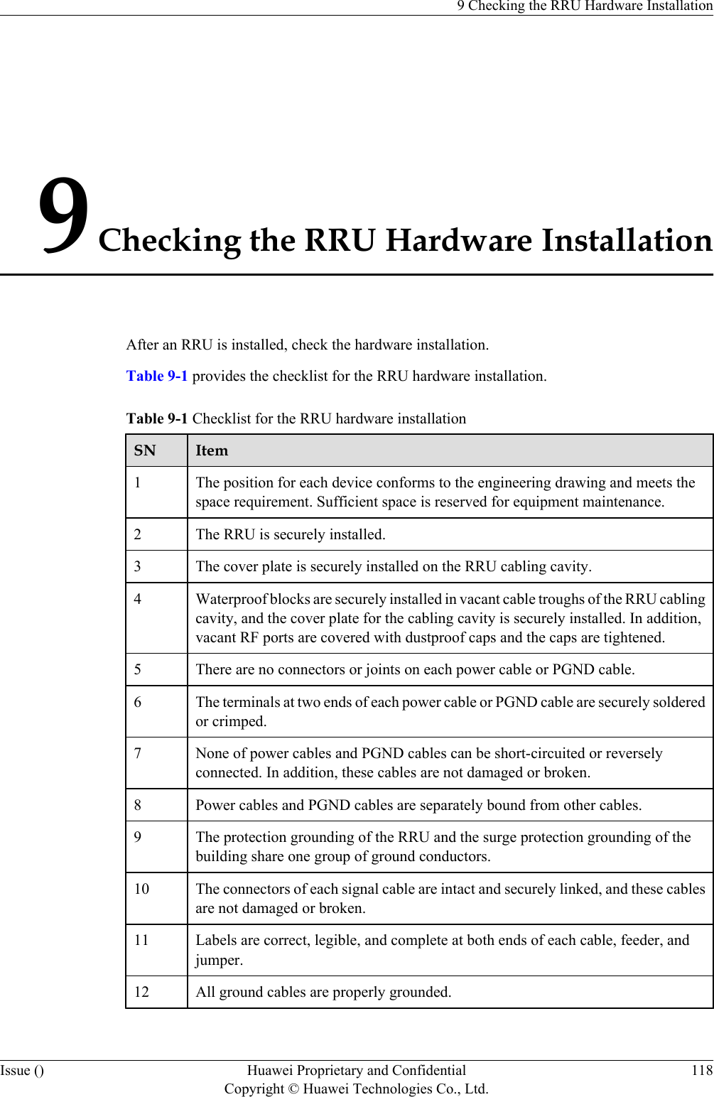 9 Checking the RRU Hardware InstallationAfter an RRU is installed, check the hardware installation.Table 9-1 provides the checklist for the RRU hardware installation.Table 9-1 Checklist for the RRU hardware installationSN Item1The position for each device conforms to the engineering drawing and meets thespace requirement. Sufficient space is reserved for equipment maintenance.2 The RRU is securely installed.3 The cover plate is securely installed on the RRU cabling cavity.4 Waterproof blocks are securely installed in vacant cable troughs of the RRU cablingcavity, and the cover plate for the cabling cavity is securely installed. In addition,vacant RF ports are covered with dustproof caps and the caps are tightened.5 There are no connectors or joints on each power cable or PGND cable.6 The terminals at two ends of each power cable or PGND cable are securely solderedor crimped.7 None of power cables and PGND cables can be short-circuited or reverselyconnected. In addition, these cables are not damaged or broken.8 Power cables and PGND cables are separately bound from other cables.9 The protection grounding of the RRU and the surge protection grounding of thebuilding share one group of ground conductors.10 The connectors of each signal cable are intact and securely linked, and these cablesare not damaged or broken.11 Labels are correct, legible, and complete at both ends of each cable, feeder, andjumper.12 All ground cables are properly grounded.9 Checking the RRU Hardware InstallationIssue () Huawei Proprietary and ConfidentialCopyright © Huawei Technologies Co., Ltd.118