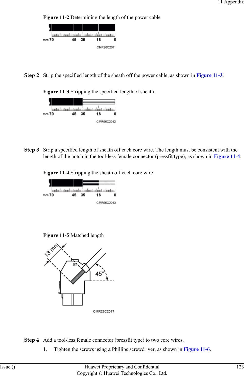 Figure 11-2 Determining the length of the power cable Step 2 Strip the specified length of the sheath off the power cable, as shown in Figure 11-3.Figure 11-3 Stripping the specified length of sheath Step 3 Strip a specified length of sheath off each core wire. The length must be consistent with thelength of the notch in the tool-less female connector (pressfit type), as shown in Figure 11-4.Figure 11-4 Stripping the sheath off each core wire Figure 11-5 Matched length Step 4 Add a tool-less female connector (pressfit type) to two core wires.1. Tighten the screws using a Phillips screwdriver, as shown in Figure 11-6.11 AppendixIssue () Huawei Proprietary and ConfidentialCopyright © Huawei Technologies Co., Ltd.123
