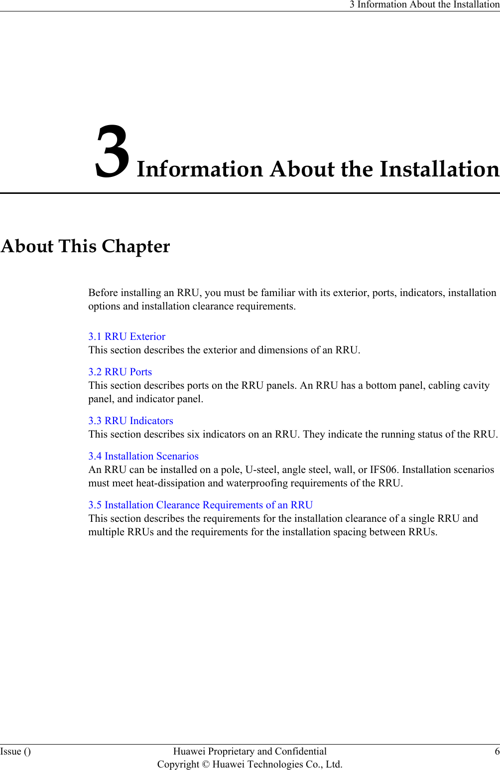 3 Information About the InstallationAbout This ChapterBefore installing an RRU, you must be familiar with its exterior, ports, indicators, installationoptions and installation clearance requirements.3.1 RRU ExteriorThis section describes the exterior and dimensions of an RRU.3.2 RRU PortsThis section describes ports on the RRU panels. An RRU has a bottom panel, cabling cavitypanel, and indicator panel.3.3 RRU IndicatorsThis section describes six indicators on an RRU. They indicate the running status of the RRU.3.4 Installation ScenariosAn RRU can be installed on a pole, U-steel, angle steel, wall, or IFS06. Installation scenariosmust meet heat-dissipation and waterproofing requirements of the RRU.3.5 Installation Clearance Requirements of an RRUThis section describes the requirements for the installation clearance of a single RRU andmultiple RRUs and the requirements for the installation spacing between RRUs.3 Information About the InstallationIssue () Huawei Proprietary and ConfidentialCopyright © Huawei Technologies Co., Ltd.6
