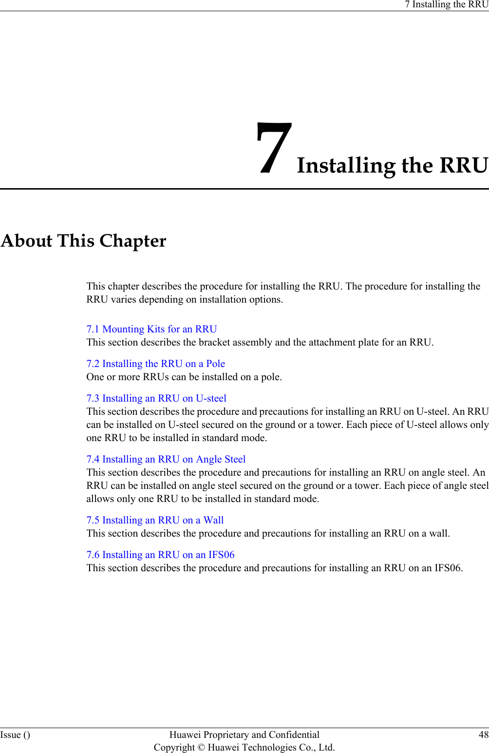 7 Installing the RRUAbout This ChapterThis chapter describes the procedure for installing the RRU. The procedure for installing theRRU varies depending on installation options.7.1 Mounting Kits for an RRUThis section describes the bracket assembly and the attachment plate for an RRU.7.2 Installing the RRU on a PoleOne or more RRUs can be installed on a pole.7.3 Installing an RRU on U-steelThis section describes the procedure and precautions for installing an RRU on U-steel. An RRUcan be installed on U-steel secured on the ground or a tower. Each piece of U-steel allows onlyone RRU to be installed in standard mode.7.4 Installing an RRU on Angle SteelThis section describes the procedure and precautions for installing an RRU on angle steel. AnRRU can be installed on angle steel secured on the ground or a tower. Each piece of angle steelallows only one RRU to be installed in standard mode.7.5 Installing an RRU on a WallThis section describes the procedure and precautions for installing an RRU on a wall.7.6 Installing an RRU on an IFS06This section describes the procedure and precautions for installing an RRU on an IFS06.7 Installing the RRUIssue () Huawei Proprietary and ConfidentialCopyright © Huawei Technologies Co., Ltd.48