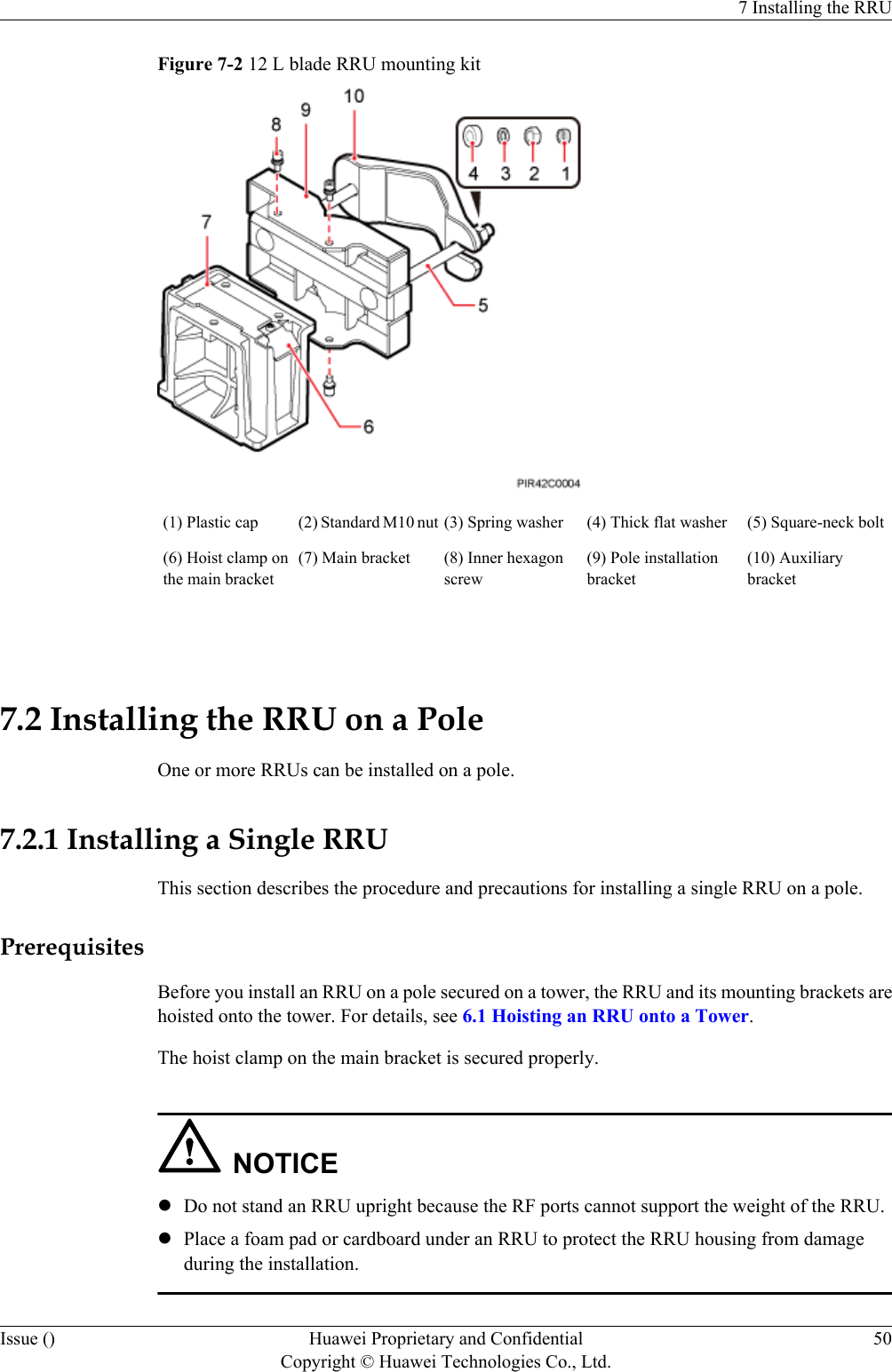 Figure 7-2 12 L blade RRU mounting kit(1) Plastic cap (2) Standard M10 nut (3) Spring washer (4) Thick flat washer (5) Square-neck bolt(6) Hoist clamp onthe main bracket(7) Main bracket (8) Inner hexagonscrew(9) Pole installationbracket(10) Auxiliarybracket 7.2 Installing the RRU on a PoleOne or more RRUs can be installed on a pole.7.2.1 Installing a Single RRUThis section describes the procedure and precautions for installing a single RRU on a pole.PrerequisitesBefore you install an RRU on a pole secured on a tower, the RRU and its mounting brackets arehoisted onto the tower. For details, see 6.1 Hoisting an RRU onto a Tower.The hoist clamp on the main bracket is secured properly.NOTICElDo not stand an RRU upright because the RF ports cannot support the weight of the RRU.lPlace a foam pad or cardboard under an RRU to protect the RRU housing from damageduring the installation.7 Installing the RRUIssue () Huawei Proprietary and ConfidentialCopyright © Huawei Technologies Co., Ltd.50