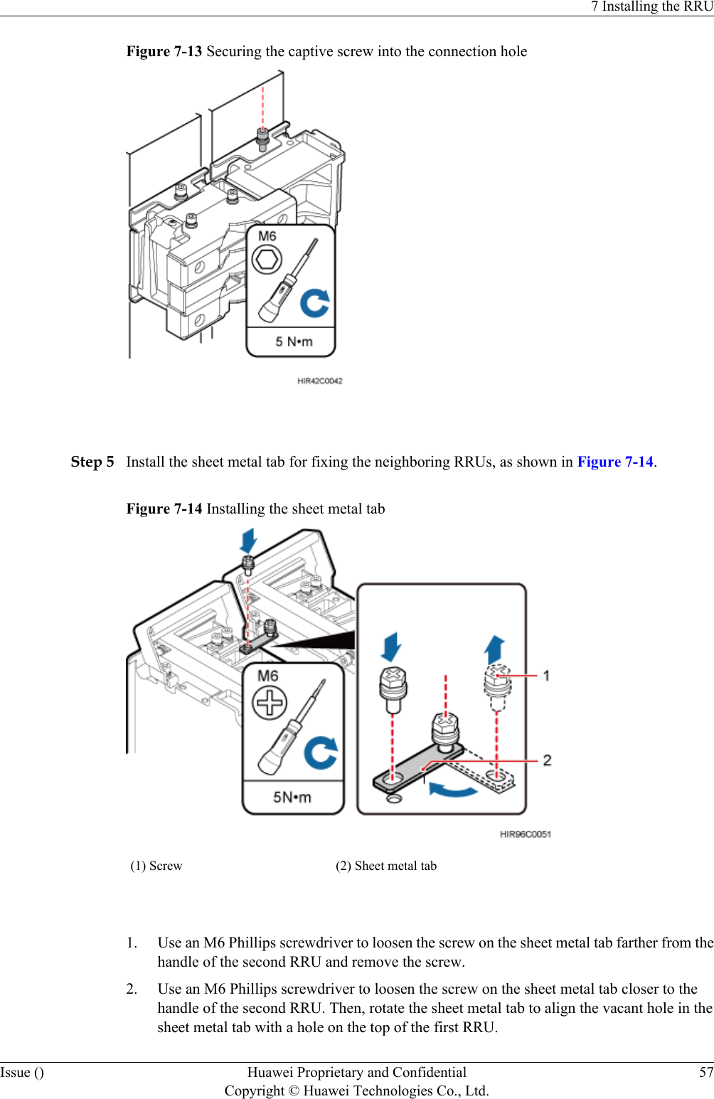 Figure 7-13 Securing the captive screw into the connection hole Step 5 Install the sheet metal tab for fixing the neighboring RRUs, as shown in Figure 7-14.Figure 7-14 Installing the sheet metal tab(1) Screw (2) Sheet metal tab 1. Use an M6 Phillips screwdriver to loosen the screw on the sheet metal tab farther from thehandle of the second RRU and remove the screw.2. Use an M6 Phillips screwdriver to loosen the screw on the sheet metal tab closer to thehandle of the second RRU. Then, rotate the sheet metal tab to align the vacant hole in thesheet metal tab with a hole on the top of the first RRU.7 Installing the RRUIssue () Huawei Proprietary and ConfidentialCopyright © Huawei Technologies Co., Ltd.57