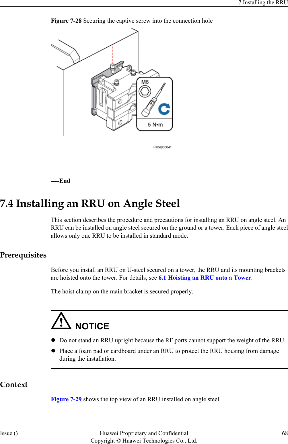 Figure 7-28 Securing the captive screw into the connection hole ----End7.4 Installing an RRU on Angle SteelThis section describes the procedure and precautions for installing an RRU on angle steel. AnRRU can be installed on angle steel secured on the ground or a tower. Each piece of angle steelallows only one RRU to be installed in standard mode.PrerequisitesBefore you install an RRU on U-steel secured on a tower, the RRU and its mounting bracketsare hoisted onto the tower. For details, see 6.1 Hoisting an RRU onto a Tower.The hoist clamp on the main bracket is secured properly.NOTICElDo not stand an RRU upright because the RF ports cannot support the weight of the RRU.lPlace a foam pad or cardboard under an RRU to protect the RRU housing from damageduring the installation.ContextFigure 7-29 shows the top view of an RRU installed on angle steel.7 Installing the RRUIssue () Huawei Proprietary and ConfidentialCopyright © Huawei Technologies Co., Ltd.68