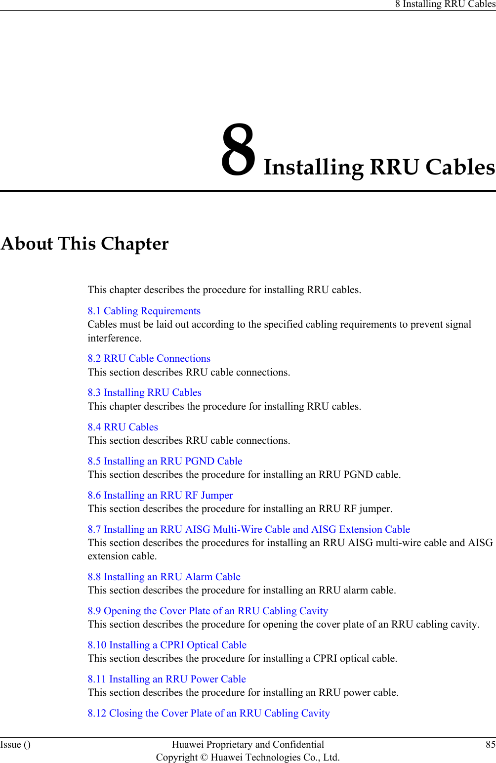 8 Installing RRU CablesAbout This ChapterThis chapter describes the procedure for installing RRU cables.8.1 Cabling RequirementsCables must be laid out according to the specified cabling requirements to prevent signalinterference.8.2 RRU Cable ConnectionsThis section describes RRU cable connections.8.3 Installing RRU CablesThis chapter describes the procedure for installing RRU cables.8.4 RRU CablesThis section describes RRU cable connections.8.5 Installing an RRU PGND CableThis section describes the procedure for installing an RRU PGND cable.8.6 Installing an RRU RF JumperThis section describes the procedure for installing an RRU RF jumper.8.7 Installing an RRU AISG Multi-Wire Cable and AISG Extension CableThis section describes the procedures for installing an RRU AISG multi-wire cable and AISGextension cable.8.8 Installing an RRU Alarm CableThis section describes the procedure for installing an RRU alarm cable.8.9 Opening the Cover Plate of an RRU Cabling CavityThis section describes the procedure for opening the cover plate of an RRU cabling cavity.8.10 Installing a CPRI Optical CableThis section describes the procedure for installing a CPRI optical cable.8.11 Installing an RRU Power CableThis section describes the procedure for installing an RRU power cable.8.12 Closing the Cover Plate of an RRU Cabling Cavity8 Installing RRU CablesIssue () Huawei Proprietary and ConfidentialCopyright © Huawei Technologies Co., Ltd.85