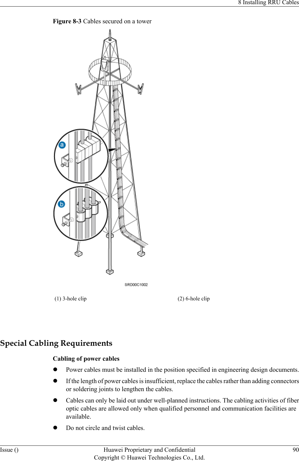 Figure 8-3 Cables secured on a tower(1) 3-hole clip (2) 6-hole clip Special Cabling RequirementsCabling of power cableslPower cables must be installed in the position specified in engineering design documents.lIf the length of power cables is insufficient, replace the cables rather than adding connectorsor soldering joints to lengthen the cables.lCables can only be laid out under well-planned instructions. The cabling activities of fiberoptic cables are allowed only when qualified personnel and communication facilities areavailable.lDo not circle and twist cables.8 Installing RRU CablesIssue () Huawei Proprietary and ConfidentialCopyright © Huawei Technologies Co., Ltd.90