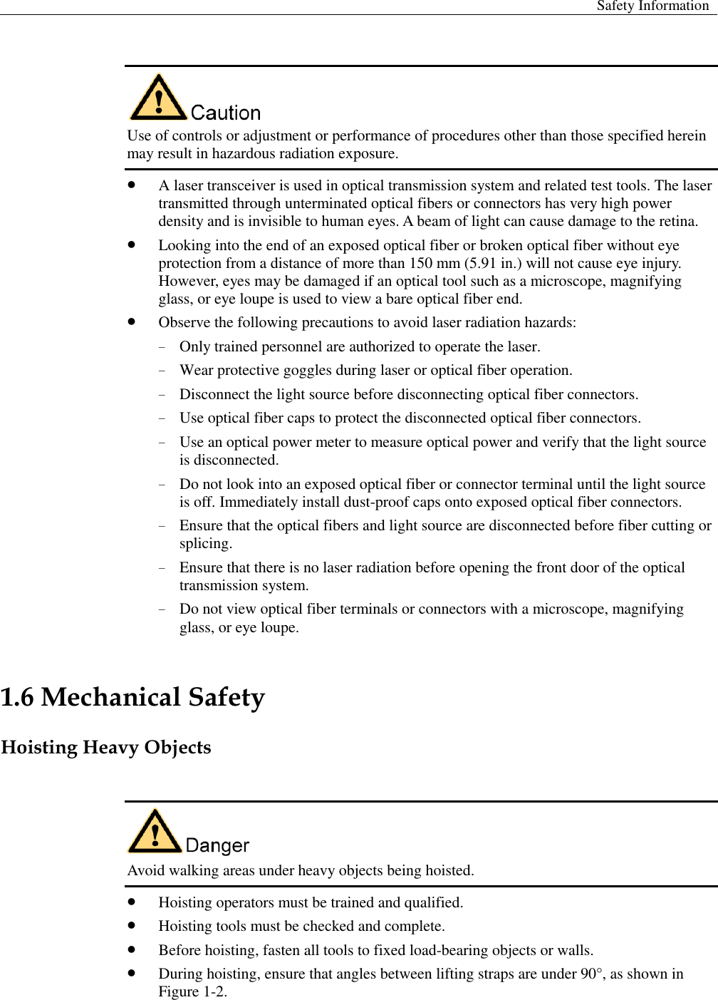  Safety Information    Use of controls or adjustment or performance of procedures other than those specified herein may result in hazardous radiation exposure.    A laser transceiver is used in optical transmission system and related test tools. The laser transmitted through unterminated optical fibers or connectors has very high power density and is invisible to human eyes. A beam of light can cause damage to the retina.  Looking into the end of an exposed optical fiber or broken optical fiber without eye protection from a distance of more than 150 mm (5.91 in.) will not cause eye injury. However, eyes may be damaged if an optical tool such as a microscope, magnifying glass, or eye loupe is used to view a bare optical fiber end.    Observe the following precautions to avoid laser radiation hazards:   − Only trained personnel are authorized to operate the laser.   − Wear protective goggles during laser or optical fiber operation.   − Disconnect the light source before disconnecting optical fiber connectors.   − Use optical fiber caps to protect the disconnected optical fiber connectors.   − Use an optical power meter to measure optical power and verify that the light source is disconnected.   − Do not look into an exposed optical fiber or connector terminal until the light source is off. Immediately install dust-proof caps onto exposed optical fiber connectors.   − Ensure that the optical fibers and light source are disconnected before fiber cutting or splicing. − Ensure that there is no laser radiation before opening the front door of the optical transmission system.   − Do not view optical fiber terminals or connectors with a microscope, magnifying glass, or eye loupe. 1.6 Mechanical Safety Hoisting Heavy Objects   Avoid walking areas under heavy objects being hoisted.    Hoisting operators must be trained and qualified.  Hoisting tools must be checked and complete.    Before hoisting, fasten all tools to fixed load-bearing objects or walls.    During hoisting, ensure that angles between lifting straps are under 90°, as shown in Figure 1-2.   