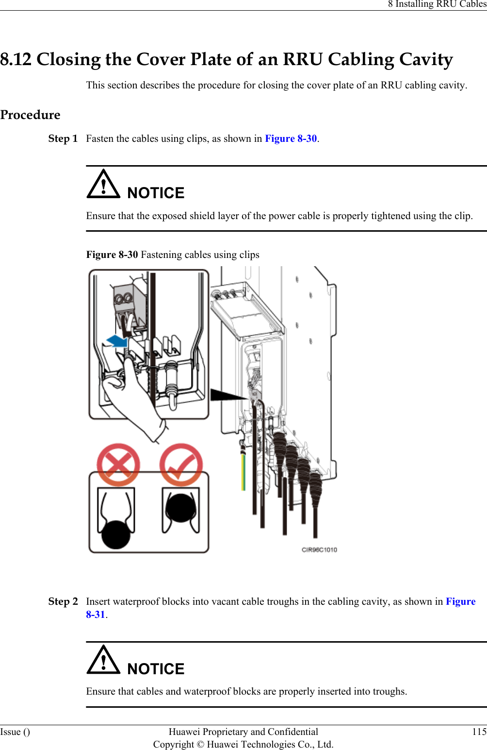 8.12 Closing the Cover Plate of an RRU Cabling CavityThis section describes the procedure for closing the cover plate of an RRU cabling cavity.ProcedureStep 1 Fasten the cables using clips, as shown in Figure 8-30.NOTICEEnsure that the exposed shield layer of the power cable is properly tightened using the clip.Figure 8-30 Fastening cables using clips Step 2 Insert waterproof blocks into vacant cable troughs in the cabling cavity, as shown in Figure8-31.NOTICEEnsure that cables and waterproof blocks are properly inserted into troughs.8 Installing RRU CablesIssue () Huawei Proprietary and ConfidentialCopyright © Huawei Technologies Co., Ltd.115