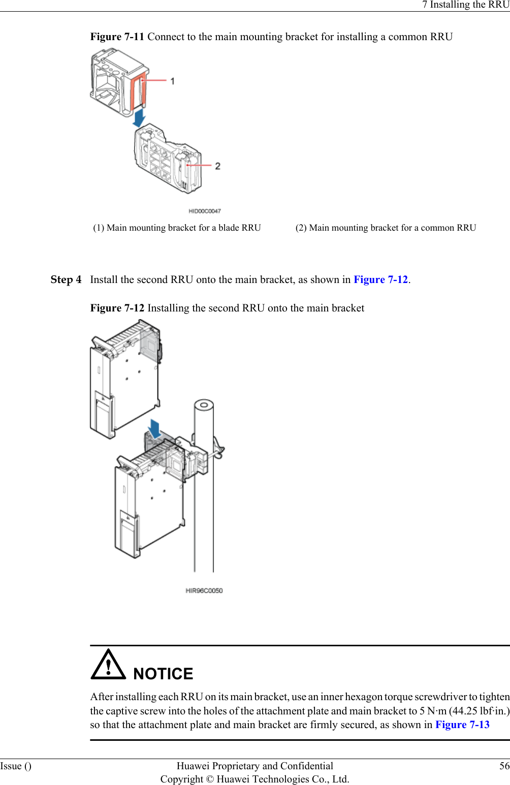 Figure 7-11 Connect to the main mounting bracket for installing a common RRU(1) Main mounting bracket for a blade RRU (2) Main mounting bracket for a common RRU Step 4 Install the second RRU onto the main bracket, as shown in Figure 7-12.Figure 7-12 Installing the second RRU onto the main bracket NOTICEAfter installing each RRU on its main bracket, use an inner hexagon torque screwdriver to tightenthe captive screw into the holes of the attachment plate and main bracket to 5 N·m (44.25 lbf·in.)so that the attachment plate and main bracket are firmly secured, as shown in Figure 7-137 Installing the RRUIssue () Huawei Proprietary and ConfidentialCopyright © Huawei Technologies Co., Ltd.56