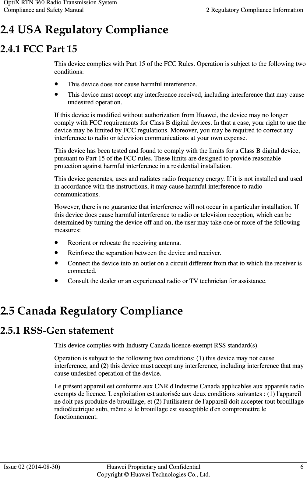 OptiX RTN 360 Radio Transmission System Compliance and Safety Manual 2 Regulatory Compliance Information  Issue 02 (2014-08-30) Huawei Proprietary and Confidential                                     Copyright © Huawei Technologies Co., Ltd. 6  2.4 USA Regulatory Compliance 2.4.1 FCC Part 15 This device complies with Part 15 of the FCC Rules. Operation is subject to the following two conditions:  This device does not cause harmful interference.  This device must accept any interference received, including interference that may cause undesired operation. If this device is modified without authorization from Huawei, the device may no longer comply with FCC requirements for Class B digital devices. In that a case, your right to use the device may be limited by FCC regulations. Moreover, you may be required to correct any interference to radio or television communications at your own expense. This device has been tested and found to comply with the limits for a Class B digital device, pursuant to Part 15 of the FCC rules. These limits are designed to provide reasonable protection against harmful interference in a residential installation. This device generates, uses and radiates radio frequency energy. If it is not installed and used in accordance with the instructions, it may cause harmful interference to radio communications. However, there is no guarantee that interference will not occur in a particular installation. If this device does cause harmful interference to radio or television reception, which can be determined by turning the device off and on, the user may take one or more of the following measures:  Reorient or relocate the receiving antenna.  Reinforce the separation between the device and receiver.  Connect the device into an outlet on a circuit different from that to which the receiver is connected.  Consult the dealer or an experienced radio or TV technician for assistance. 2.5 Canada Regulatory Compliance 2.5.1 RSS-Gen statement This device complies with Industry Canada licence-exempt RSS standard(s). Operation is subject to the following two conditions: (1) this device may not cause interference, and (2) this device must accept any interference, including interference that may cause undesired operation of the device. Le présent appareil est conforme aux CNR d&apos;Industrie Canada applicables aux appareils radio exempts de licence. L&apos;exploitation est autorisée aux deux conditions suivantes : (1) l&apos;appareil ne doit pas produire de brouillage, et (2) l&apos;utilisateur de l&apos;appareil doit accepter tout brouillage radioélectrique subi, même si le brouillage est susceptible d&apos;en compromettre le fonctionnement. 
