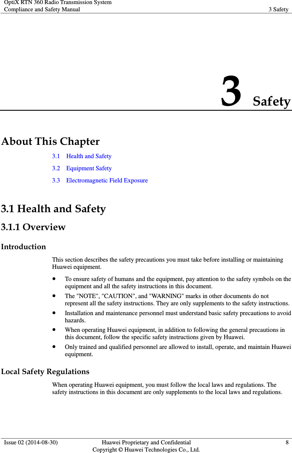 OptiX RTN 360 Radio Transmission System Compliance and Safety Manual 3 Safety  Issue 02 (2014-08-30) Huawei Proprietary and Confidential                                     Copyright © Huawei Technologies Co., Ltd. 8  3 Safety About This Chapter 3.1    Health and Safety 3.2    Equipment Safety 3.3    Electromagnetic Field Exposure 3.1 Health and Safety 3.1.1 Overview Introduction This section describes the safety precautions you must take before installing or maintaining Huawei equipment.  To ensure safety of humans and the equipment, pay attention to the safety symbols on the equipment and all the safety instructions in this document.  The &quot;NOTE&quot;, &quot;CAUTION&quot;, and &quot;WARNING&quot; marks in other documents do not represent all the safety instructions. They are only supplements to the safety instructions.  Installation and maintenance personnel must understand basic safety precautions to avoid hazards.  When operating Huawei equipment, in addition to following the general precautions in this document, follow the specific safety instructions given by Huawei.  Only trained and qualified personnel are allowed to install, operate, and maintain Huawei equipment. Local Safety Regulations When operating Huawei equipment, you must follow the local laws and regulations. The safety instructions in this document are only supplements to the local laws and regulations. 