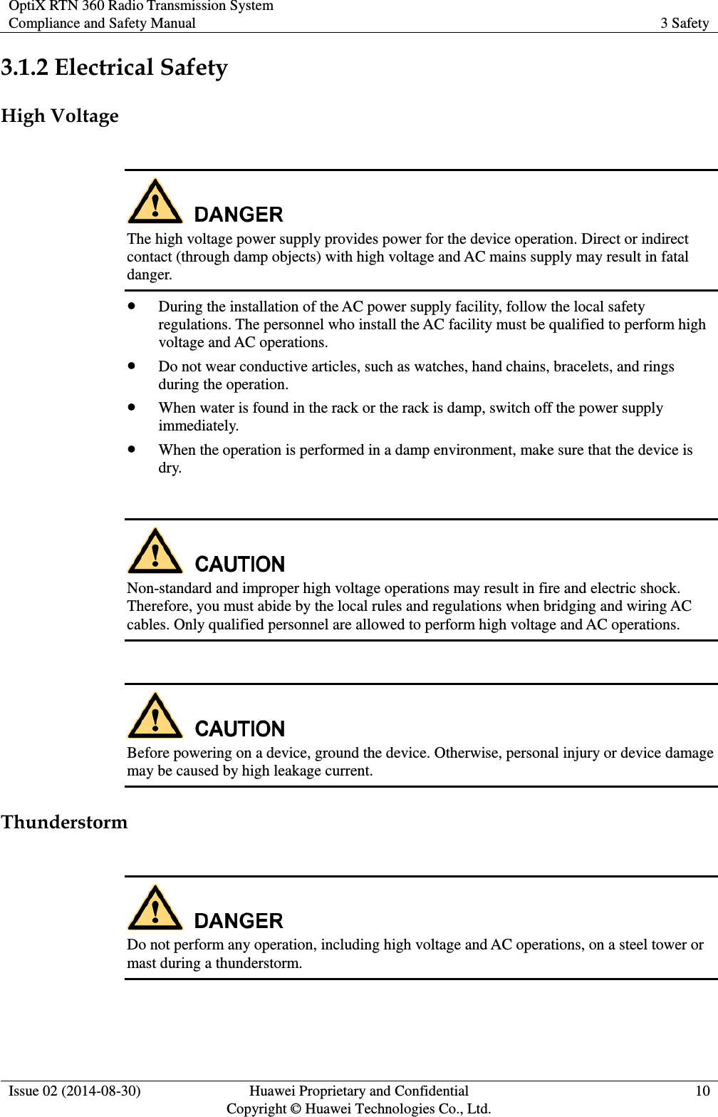 OptiX RTN 360 Radio Transmission System Compliance and Safety Manual 3 Safety  Issue 02 (2014-08-30) Huawei Proprietary and Confidential                                     Copyright © Huawei Technologies Co., Ltd. 10  3.1.2 Electrical Safety High Voltage   The high voltage power supply provides power for the device operation. Direct or indirect contact (through damp objects) with high voltage and AC mains supply may result in fatal danger.  During the installation of the AC power supply facility, follow the local safety regulations. The personnel who install the AC facility must be qualified to perform high voltage and AC operations.  Do not wear conductive articles, such as watches, hand chains, bracelets, and rings during the operation.  When water is found in the rack or the rack is damp, switch off the power supply immediately.  When the operation is performed in a damp environment, make sure that the device is dry.   Non-standard and improper high voltage operations may result in fire and electric shock. Therefore, you must abide by the local rules and regulations when bridging and wiring AC cables. Only qualified personnel are allowed to perform high voltage and AC operations.     Before powering on a device, ground the device. Otherwise, personal injury or device damage may be caused by high leakage current. Thunderstorm   Do not perform any operation, including high voltage and AC operations, on a steel tower or mast during a thunderstorm. 