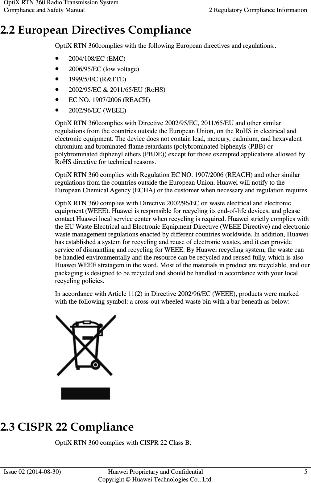 OptiX RTN 360 Radio Transmission System Compliance and Safety Manual 2 Regulatory Compliance Information  Issue 02 (2014-08-30) Huawei Proprietary and Confidential                                     Copyright © Huawei Technologies Co., Ltd. 5  2.2 European Directives Compliance OptiX RTN 360complies with the following European directives and regulations..  2004/108/EC (EMC)  2006/95/EC (low voltage)  1999/5/EC (R&amp;TTE)  2002/95/EC &amp; 2011/65/EU (RoHS)  EC NO. 1907/2006 (REACH)  2002/96/EC (WEEE) OptiX RTN 360complies with Directive 2002/95/EC, 2011/65/EU and other similar regulations from the countries outside the European Union, on the RoHS in electrical and electronic equipment. The device does not contain lead, mercury, cadmium, and hexavalent chromium and brominated flame retardants (polybrominated biphenyls (PBB) or polybrominated diphenyl ethers (PBDE)) except for those exempted applications allowed by RoHS directive for technical reasons. OptiX RTN 360 complies with Regulation EC NO. 1907/2006 (REACH) and other similar regulations from the countries outside the European Union. Huawei will notify to the European Chemical Agency (ECHA) or the customer when necessary and regulation requires. OptiX RTN 360 complies with Directive 2002/96/EC on waste electrical and electronic equipment (WEEE). Huawei is responsible for recycling its end-of-life devices, and please contact Huawei local service center when recycling is required. Huawei strictly complies with the EU Waste Electrical and Electronic Equipment Directive (WEEE Directive) and electronic waste management regulations enacted by different countries worldwide. In addition, Huawei has established a system for recycling and reuse of electronic wastes, and it can provide service of dismantling and recycling for WEEE. By Huawei recycling system, the waste can be handled environmentally and the resource can be recycled and reused fully, which is also Huawei WEEE stratagem in the word. Most of the materials in product are recyclable, and our packaging is designed to be recycled and should be handled in accordance with your local recycling policies.   In accordance with Article 11(2) in Directive 2002/96/EC (WEEE), products were marked with the following symbol: a cross-out wheeled waste bin with a bar beneath as below:  2.3 CISPR 22 Compliance OptiX RTN 360 complies with CISPR 22 Class B. 