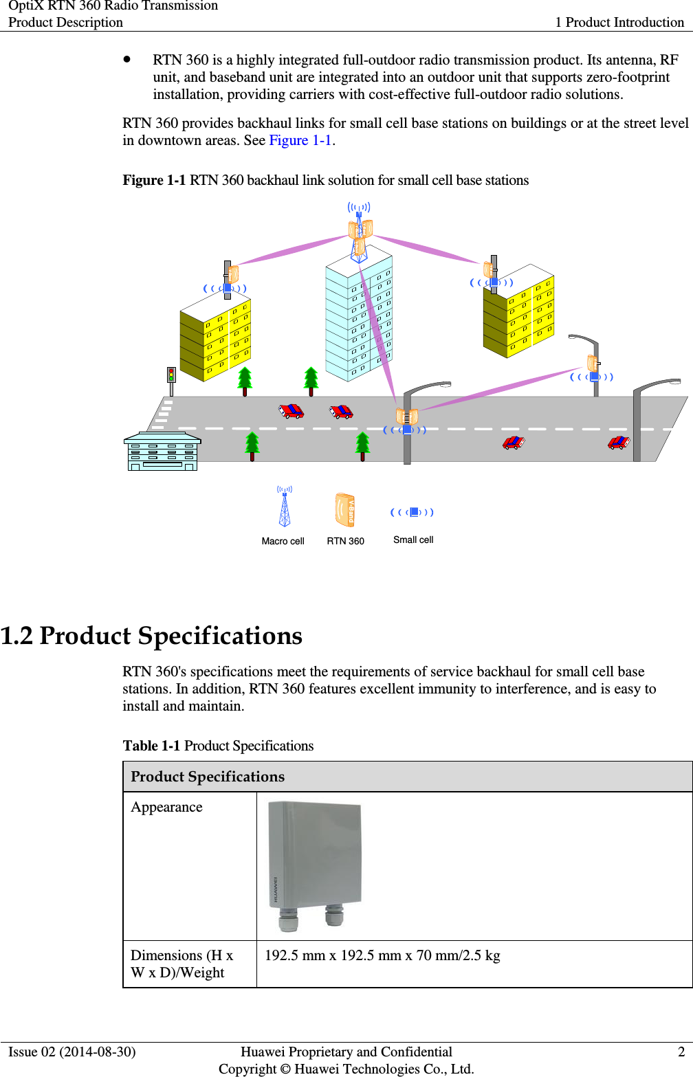OptiX RTN 360 Radio Transmission Product Description 1 Product Introduction  Issue 02 (2014-08-30) Huawei Proprietary and Confidential                                     Copyright © Huawei Technologies Co., Ltd. 2   RTN 360 is a highly integrated full-outdoor radio transmission product. Its antenna, RF unit, and baseband unit are integrated into an outdoor unit that supports zero-footprint installation, providing carriers with cost-effective full-outdoor radio solutions. RTN 360 provides backhaul links for small cell base stations on buildings or at the street level in downtown areas. See Figure 1-1. Figure 1-1 RTN 360 backhaul link solution for small cell base stations        V-BandV-BandV-BandV-BandV-Band V-BandMacro cell RTN 360 Small cellV-Band     V-BandV-Band  1.2 Product Specifications RTN 360&apos;s specifications meet the requirements of service backhaul for small cell base stations. In addition, RTN 360 features excellent immunity to interference, and is easy to install and maintain. Table 1-1 Product Specifications Product Specifications Appearance  Dimensions (H x W x D)/Weight 192.5 mm x 192.5 mm x 70 mm/2.5 kg 