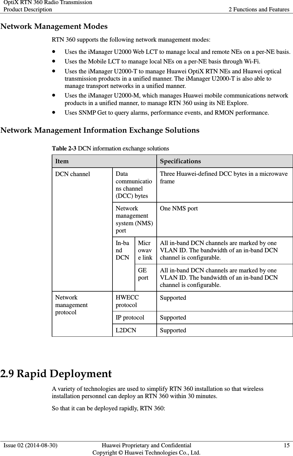 OptiX RTN 360 Radio Transmission Product Description 2 Functions and Features  Issue 02 (2014-08-30) Huawei Proprietary and Confidential                                     Copyright © Huawei Technologies Co., Ltd. 15  Network Management Modes RTN 360 supports the following network management modes:  Uses the iManager U2000 Web LCT to manage local and remote NEs on a per-NE basis.  Uses the Mobile LCT to manage local NEs on a per-NE basis through Wi-Fi.  Uses the iManager U2000-T to manage Huawei OptiX RTN NEs and Huawei optical transmission products in a unified manner. The iManager U2000-T is also able to manage transport networks in a unified manner.    Uses the iManager U2000-M, which manages Huawei mobile communications network products in a unified manner, to manage RTN 360 using its NE Explore.  Uses SNMP Get to query alarms, performance events, and RMON performance. Network Management Information Exchange Solutions Table 2-3 DCN information exchange solutions Item Specifications DCN channel Data communications channel (DCC) bytes Three Huawei-defined DCC bytes in a microwave frame Network management system (NMS) port One NMS port In-band DCN Microwave link All in-band DCN channels are marked by one VLAN ID. The bandwidth of an in-band DCN channel is configurable. GE port All in-band DCN channels are marked by one VLAN ID. The bandwidth of an in-band DCN channel is configurable. Network management protocol HWECC protocol Supported IP protocol Supported L2DCN Supported  2.9 Rapid Deployment A variety of technologies are used to simplify RTN 360 installation so that wireless installation personnel can deploy an RTN 360 within 30 minutes. So that it can be deployed rapidly, RTN 360: 