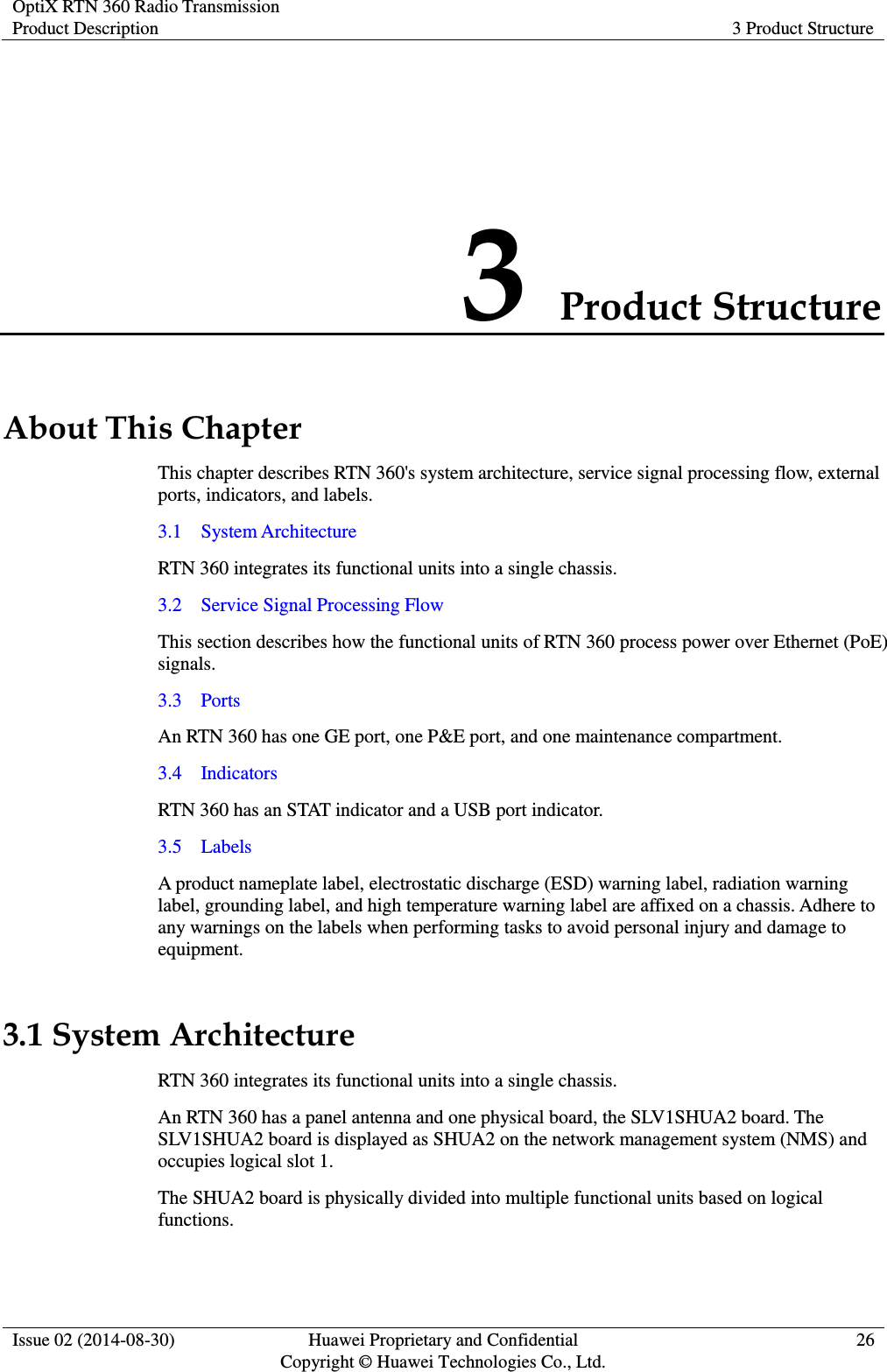 OptiX RTN 360 Radio Transmission Product Description 3 Product Structure  Issue 02 (2014-08-30) Huawei Proprietary and Confidential                                     Copyright © Huawei Technologies Co., Ltd. 26  3 Product Structure About This Chapter This chapter describes RTN 360&apos;s system architecture, service signal processing flow, external ports, indicators, and labels. 3.1    System Architecture RTN 360 integrates its functional units into a single chassis. 3.2    Service Signal Processing Flow This section describes how the functional units of RTN 360 process power over Ethernet (PoE) signals. 3.3    Ports An RTN 360 has one GE port, one P&amp;E port, and one maintenance compartment. 3.4    Indicators RTN 360 has an STAT indicator and a USB port indicator. 3.5    Labels A product nameplate label, electrostatic discharge (ESD) warning label, radiation warning label, grounding label, and high temperature warning label are affixed on a chassis. Adhere to any warnings on the labels when performing tasks to avoid personal injury and damage to equipment. 3.1 System Architecture RTN 360 integrates its functional units into a single chassis. An RTN 360 has a panel antenna and one physical board, the SLV1SHUA2 board. The SLV1SHUA2 board is displayed as SHUA2 on the network management system (NMS) and occupies logical slot 1. The SHUA2 board is physically divided into multiple functional units based on logical functions. 