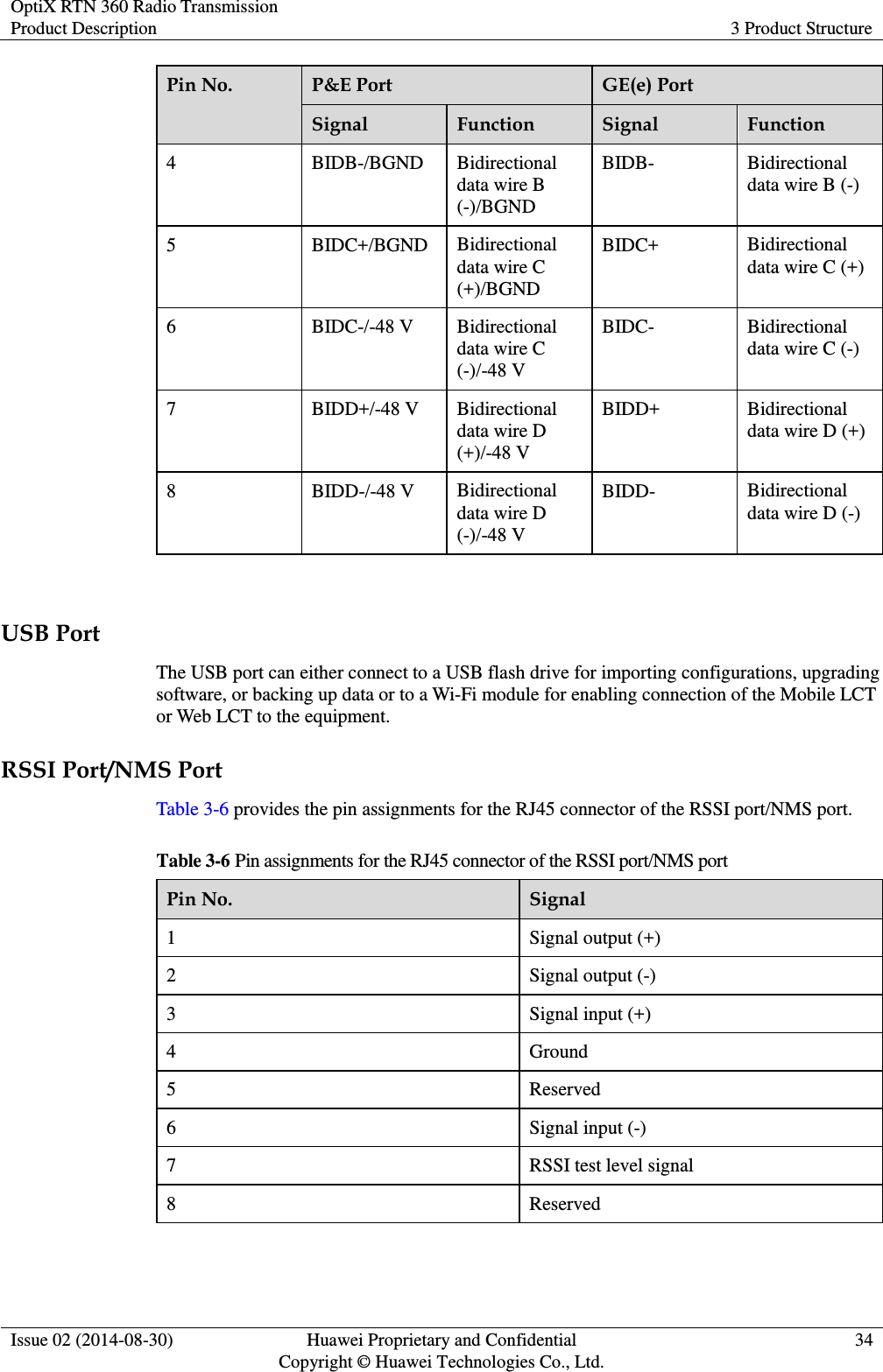 OptiX RTN 360 Radio Transmission Product Description 3 Product Structure  Issue 02 (2014-08-30) Huawei Proprietary and Confidential                                     Copyright © Huawei Technologies Co., Ltd. 34  Pin No. P&amp;E Port GE(e) Port Signal Function Signal Function 4 BIDB-/BGND Bidirectional data wire B (-)/BGND BIDB- Bidirectional data wire B (-) 5 BIDC+/BGND Bidirectional data wire C (+)/BGND BIDC+ Bidirectional data wire C (+) 6 BIDC-/-48 V Bidirectional data wire C (-)/-48 V BIDC- Bidirectional data wire C (-) 7 BIDD+/-48 V Bidirectional data wire D (+)/-48 V BIDD+ Bidirectional data wire D (+) 8 BIDD-/-48 V Bidirectional data wire D (-)/-48 V BIDD- Bidirectional data wire D (-)  USB Port The USB port can either connect to a USB flash drive for importing configurations, upgrading software, or backing up data or to a Wi-Fi module for enabling connection of the Mobile LCT or Web LCT to the equipment. RSSI Port/NMS Port Table 3-6 provides the pin assignments for the RJ45 connector of the RSSI port/NMS port. Table 3-6 Pin assignments for the RJ45 connector of the RSSI port/NMS port Pin No. Signal 1 Signal output (+)   2 Signal output (-) 3 Signal input (+)   4 Ground 5 Reserved 6 Signal input (-) 7 RSSI test level signal 8 Reserved  