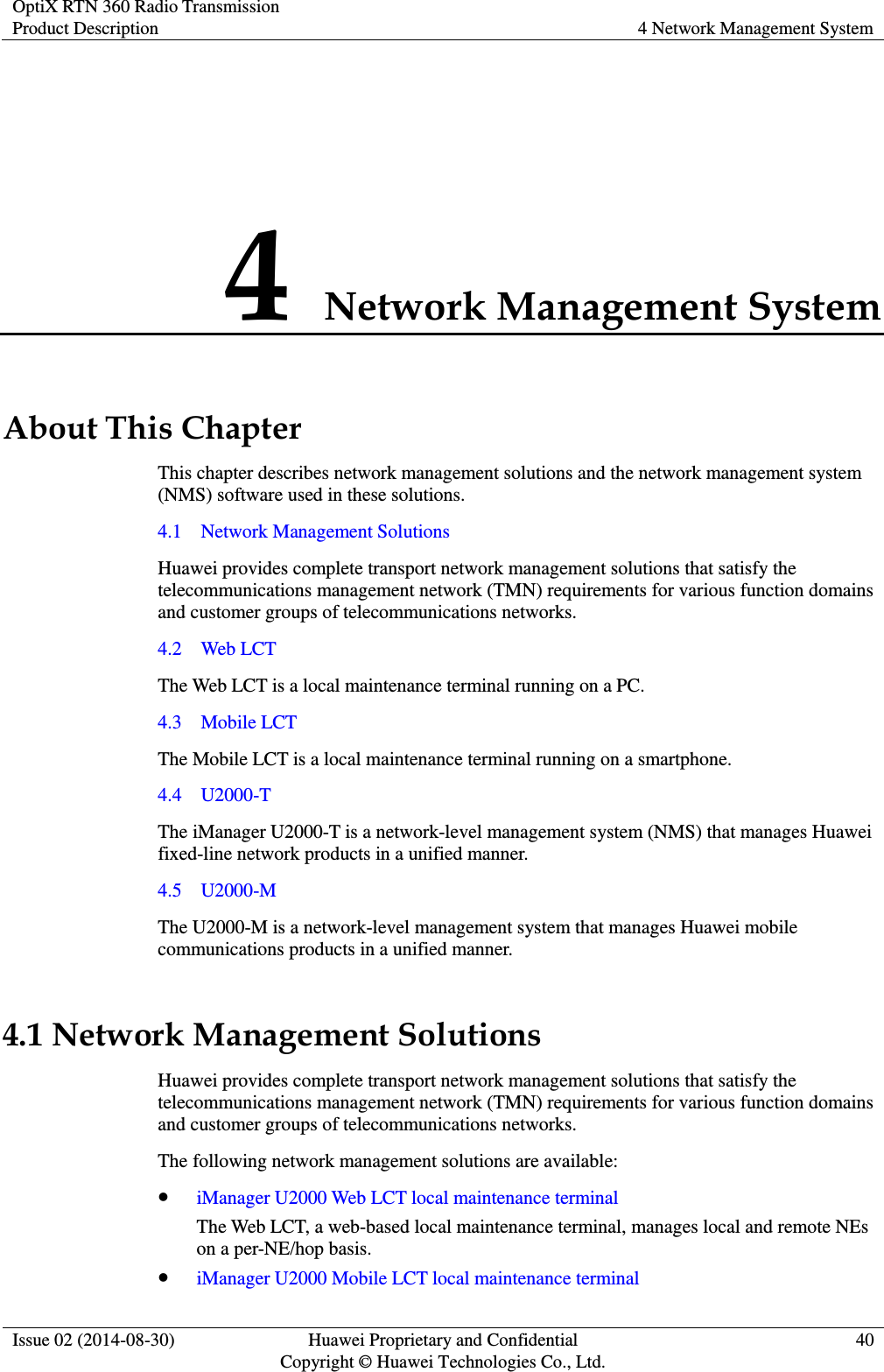 OptiX RTN 360 Radio Transmission Product Description 4 Network Management System  Issue 02 (2014-08-30) Huawei Proprietary and Confidential                                     Copyright © Huawei Technologies Co., Ltd. 40  4 Network Management System About This Chapter This chapter describes network management solutions and the network management system (NMS) software used in these solutions. 4.1    Network Management Solutions Huawei provides complete transport network management solutions that satisfy the telecommunications management network (TMN) requirements for various function domains and customer groups of telecommunications networks. 4.2    Web LCT The Web LCT is a local maintenance terminal running on a PC. 4.3    Mobile LCT The Mobile LCT is a local maintenance terminal running on a smartphone. 4.4    U2000-T The iManager U2000-T is a network-level management system (NMS) that manages Huawei fixed-line network products in a unified manner. 4.5    U2000-M The U2000-M is a network-level management system that manages Huawei mobile communications products in a unified manner. 4.1 Network Management Solutions Huawei provides complete transport network management solutions that satisfy the telecommunications management network (TMN) requirements for various function domains and customer groups of telecommunications networks. The following network management solutions are available:  iManager U2000 Web LCT local maintenance terminal The Web LCT, a web-based local maintenance terminal, manages local and remote NEs on a per-NE/hop basis.  iManager U2000 Mobile LCT local maintenance terminal 