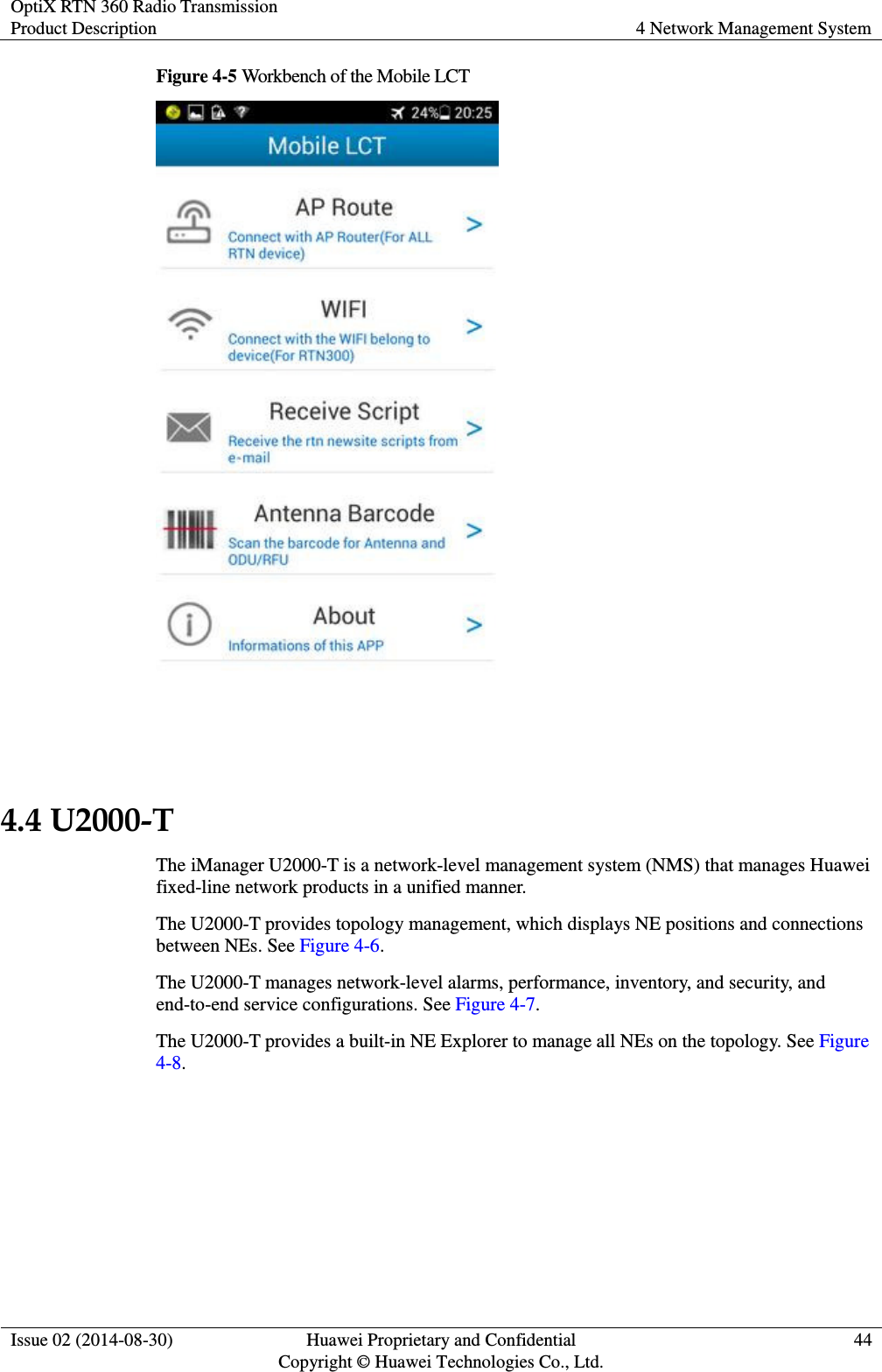 OptiX RTN 360 Radio Transmission Product Description 4 Network Management System  Issue 02 (2014-08-30) Huawei Proprietary and Confidential                                     Copyright © Huawei Technologies Co., Ltd. 44  Figure 4-5 Workbench of the Mobile LCT   4.4 U2000-T The iManager U2000-T is a network-level management system (NMS) that manages Huawei fixed-line network products in a unified manner. The U2000-T provides topology management, which displays NE positions and connections between NEs. See Figure 4-6. The U2000-T manages network-level alarms, performance, inventory, and security, and end-to-end service configurations. See Figure 4-7. The U2000-T provides a built-in NE Explorer to manage all NEs on the topology. See Figure 4-8. 