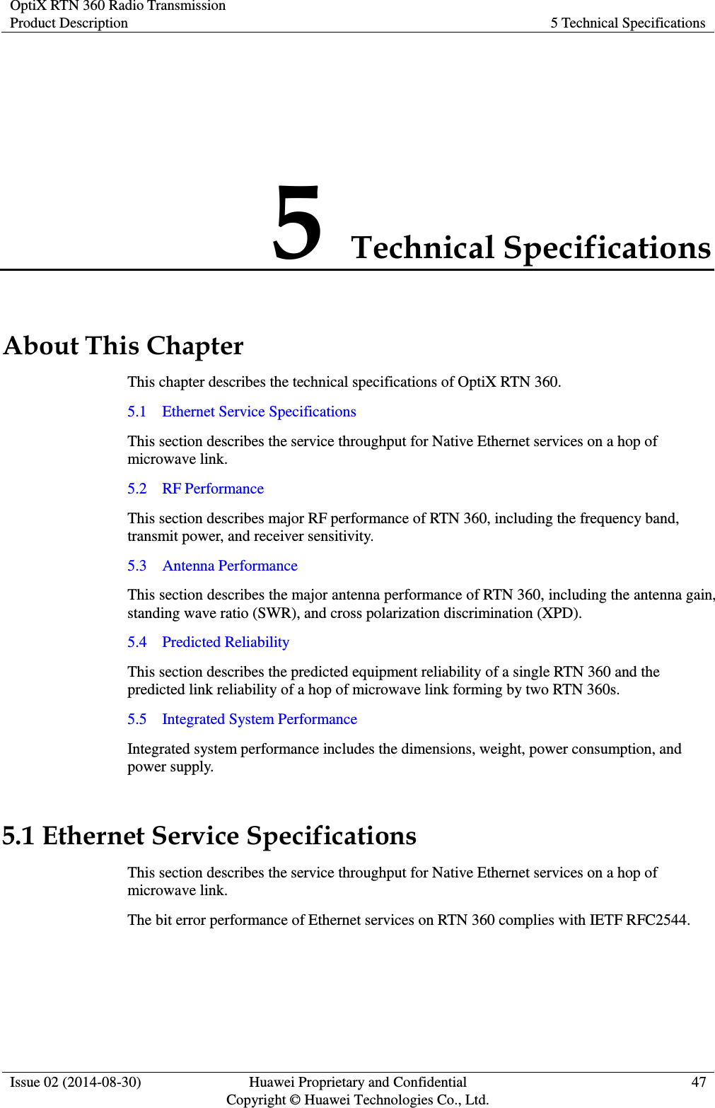 OptiX RTN 360 Radio Transmission Product Description 5 Technical Specifications  Issue 02 (2014-08-30) Huawei Proprietary and Confidential                                     Copyright © Huawei Technologies Co., Ltd. 47  5 Technical Specifications About This Chapter This chapter describes the technical specifications of OptiX RTN 360. 5.1    Ethernet Service Specifications This section describes the service throughput for Native Ethernet services on a hop of microwave link. 5.2    RF Performance This section describes major RF performance of RTN 360, including the frequency band, transmit power, and receiver sensitivity. 5.3    Antenna Performance This section describes the major antenna performance of RTN 360, including the antenna gain, standing wave ratio (SWR), and cross polarization discrimination (XPD). 5.4    Predicted Reliability This section describes the predicted equipment reliability of a single RTN 360 and the predicted link reliability of a hop of microwave link forming by two RTN 360s. 5.5    Integrated System Performance Integrated system performance includes the dimensions, weight, power consumption, and power supply. 5.1 Ethernet Service Specifications This section describes the service throughput for Native Ethernet services on a hop of microwave link. The bit error performance of Ethernet services on RTN 360 complies with IETF RFC2544. 
