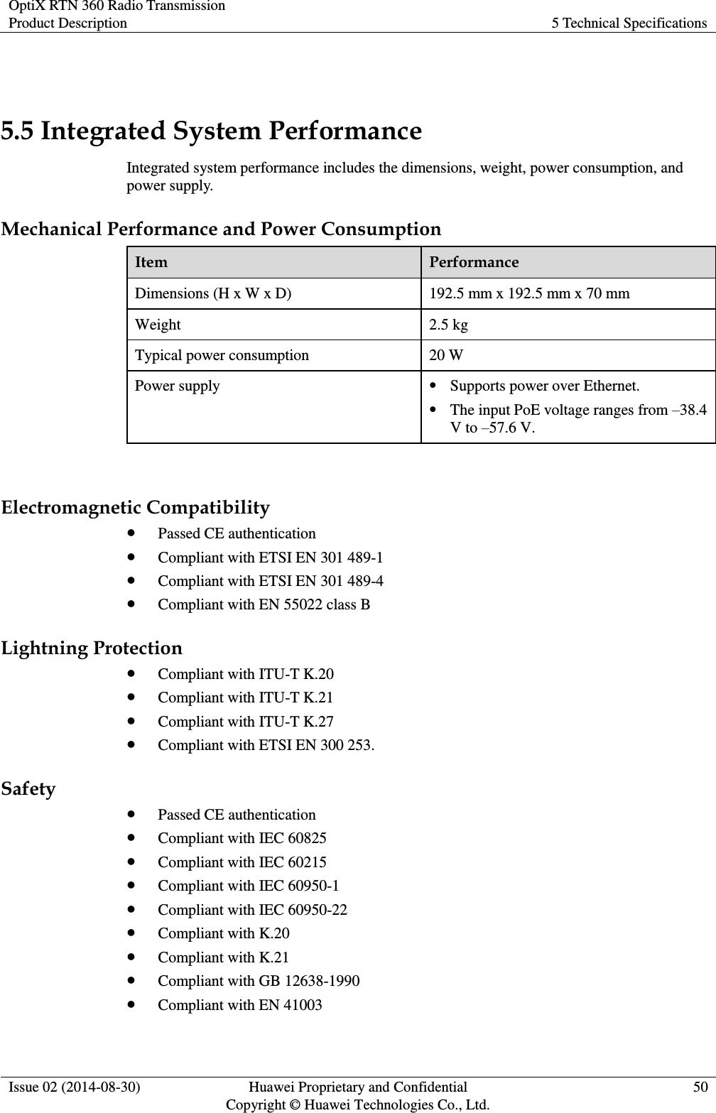 OptiX RTN 360 Radio Transmission Product Description 5 Technical Specifications  Issue 02 (2014-08-30) Huawei Proprietary and Confidential                                     Copyright © Huawei Technologies Co., Ltd. 50   5.5 Integrated System Performance Integrated system performance includes the dimensions, weight, power consumption, and power supply. Mechanical Performance and Power Consumption Item Performance Dimensions (H x W x D) 192.5 mm x 192.5 mm x 70 mm Weight 2.5 kg Typical power consumption 20 W Power supply  Supports power over Ethernet.  The input PoE voltage ranges from –38.4 V to –57.6 V.    Electromagnetic Compatibility  Passed CE authentication  Compliant with ETSI EN 301 489-1  Compliant with ETSI EN 301 489-4  Compliant with EN 55022 class B Lightning Protection  Compliant with ITU-T K.20  Compliant with ITU-T K.21  Compliant with ITU-T K.27  Compliant with ETSI EN 300 253. Safety  Passed CE authentication  Compliant with IEC 60825  Compliant with IEC 60215  Compliant with IEC 60950-1  Compliant with IEC 60950-22  Compliant with K.20  Compliant with K.21  Compliant with GB 12638-1990  Compliant with EN 41003 