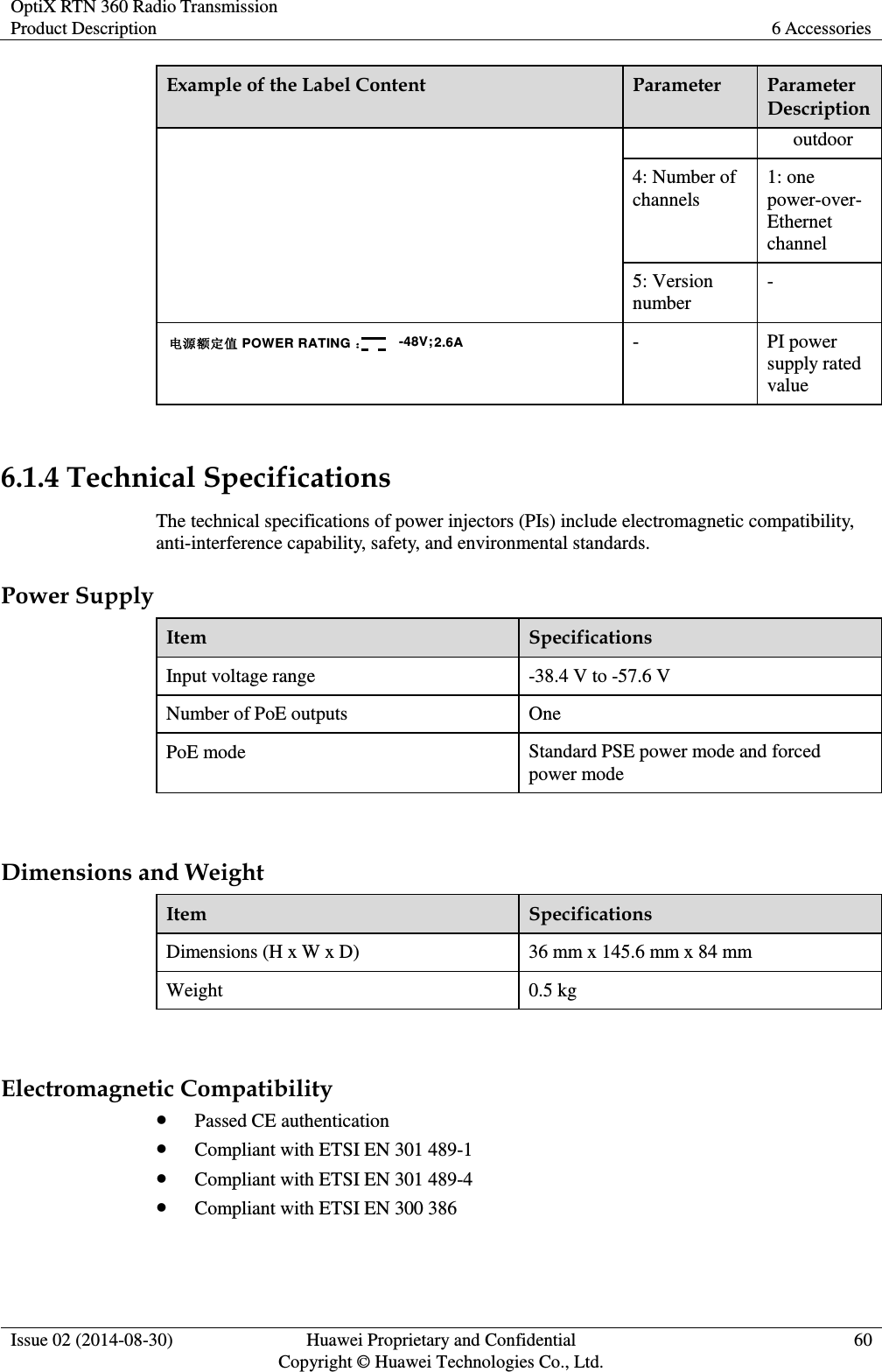 OptiX RTN 360 Radio Transmission Product Description 6 Accessories  Issue 02 (2014-08-30) Huawei Proprietary and Confidential                                     Copyright © Huawei Technologies Co., Ltd. 60  Example of the Label Content   Parameter Parameter Description outdoor 4: Number of channels 1: one power-over-Ethernet channel 5: Version number - 电源额定值 POWER RATING ：-48V; 2.2A2.6A - PI power supply rated value    6.1.4 Technical Specifications The technical specifications of power injectors (PIs) include electromagnetic compatibility, anti-interference capability, safety, and environmental standards. Power Supply Item Specifications Input voltage range -38.4 V to -57.6 V Number of PoE outputs One PoE mode Standard PSE power mode and forced power mode  Dimensions and Weight Item Specifications Dimensions (H x W x D) 36 mm x 145.6 mm x 84 mm Weight 0.5 kg  Electromagnetic Compatibility  Passed CE authentication    Compliant with ETSI EN 301 489-1  Compliant with ETSI EN 301 489-4  Compliant with ETSI EN 300 386 