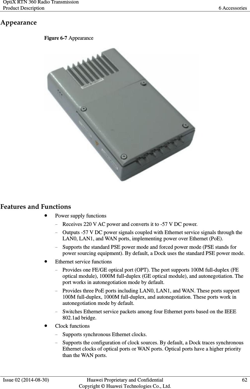 OptiX RTN 360 Radio Transmission Product Description 6 Accessories  Issue 02 (2014-08-30) Huawei Proprietary and Confidential                                     Copyright © Huawei Technologies Co., Ltd. 62  Appearance Figure 6-7 Appearance   Features and Functions  Power supply functions − Receives 220 V AC power and converts it to -57 V DC power. − Outputs -57 V DC power signals coupled with Ethernet service signals through the LAN0, LAN1, and WAN ports, implementing power over Ethernet (PoE). − Supports the standard PSE power mode and forced power mode (PSE stands for power sourcing equipment). By default, a Dock uses the standard PSE power mode.  Ethernet service functions − Provides one FE/GE optical port (OPT). The port supports 100M full-duplex (FE optical module), 1000M full-duplex (GE optical module), and autonegotiation. The port works in autonegotiation mode by default. − Provides three PoE ports including LAN0, LAN1, and WAN. These ports support 100M full-duplex, 1000M full-duplex, and autonegotiation. These ports work in autonegotiation mode by default. − Switches Ethernet service packets among four Ethernet ports based on the IEEE 802.1ad bridge.  Clock functions − Supports synchronous Ethernet clocks. − Supports the configuration of clock sources. By default, a Dock traces synchronous Ethernet clocks of optical ports or WAN ports. Optical ports have a higher priority than the WAN ports. 
