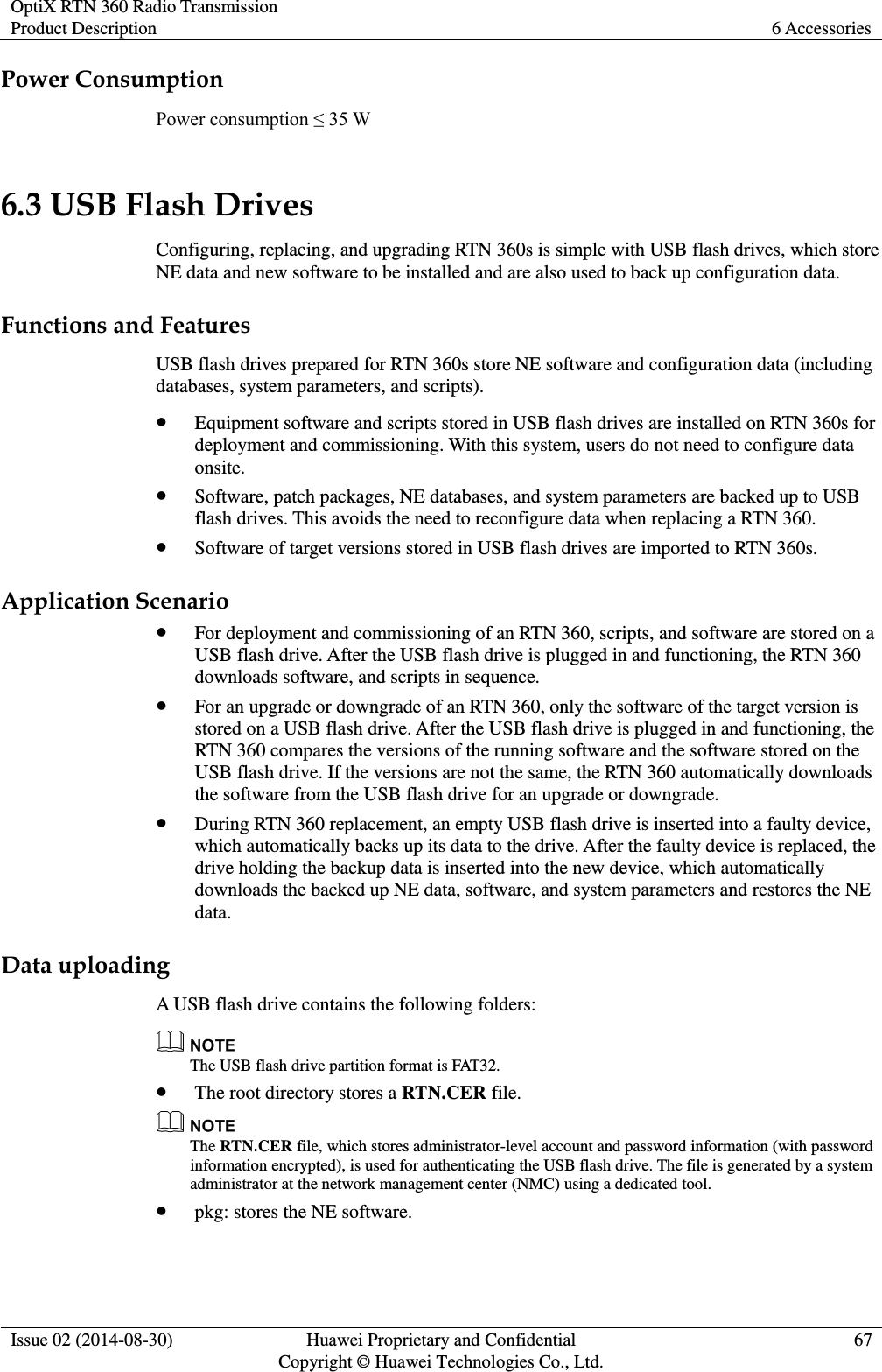 OptiX RTN 360 Radio Transmission Product Description 6 Accessories  Issue 02 (2014-08-30) Huawei Proprietary and Confidential                                     Copyright © Huawei Technologies Co., Ltd. 67  Power Consumption Power consumption ≤ 35 W 6.3 USB Flash Drives Configuring, replacing, and upgrading RTN 360s is simple with USB flash drives, which store NE data and new software to be installed and are also used to back up configuration data. Functions and Features USB flash drives prepared for RTN 360s store NE software and configuration data (including databases, system parameters, and scripts).  Equipment software and scripts stored in USB flash drives are installed on RTN 360s for deployment and commissioning. With this system, users do not need to configure data onsite.  Software, patch packages, NE databases, and system parameters are backed up to USB flash drives. This avoids the need to reconfigure data when replacing a RTN 360.  Software of target versions stored in USB flash drives are imported to RTN 360s. Application Scenario  For deployment and commissioning of an RTN 360, scripts, and software are stored on a USB flash drive. After the USB flash drive is plugged in and functioning, the RTN 360 downloads software, and scripts in sequence.  For an upgrade or downgrade of an RTN 360, only the software of the target version is stored on a USB flash drive. After the USB flash drive is plugged in and functioning, the RTN 360 compares the versions of the running software and the software stored on the USB flash drive. If the versions are not the same, the RTN 360 automatically downloads the software from the USB flash drive for an upgrade or downgrade.  During RTN 360 replacement, an empty USB flash drive is inserted into a faulty device, which automatically backs up its data to the drive. After the faulty device is replaced, the drive holding the backup data is inserted into the new device, which automatically downloads the backed up NE data, software, and system parameters and restores the NE data. Data uploading A USB flash drive contains the following folders:  The USB flash drive partition format is FAT32.  The root directory stores a RTN.CER file.  The RTN.CER file, which stores administrator-level account and password information (with password information encrypted), is used for authenticating the USB flash drive. The file is generated by a system administrator at the network management center (NMC) using a dedicated tool.  pkg: stores the NE software.  