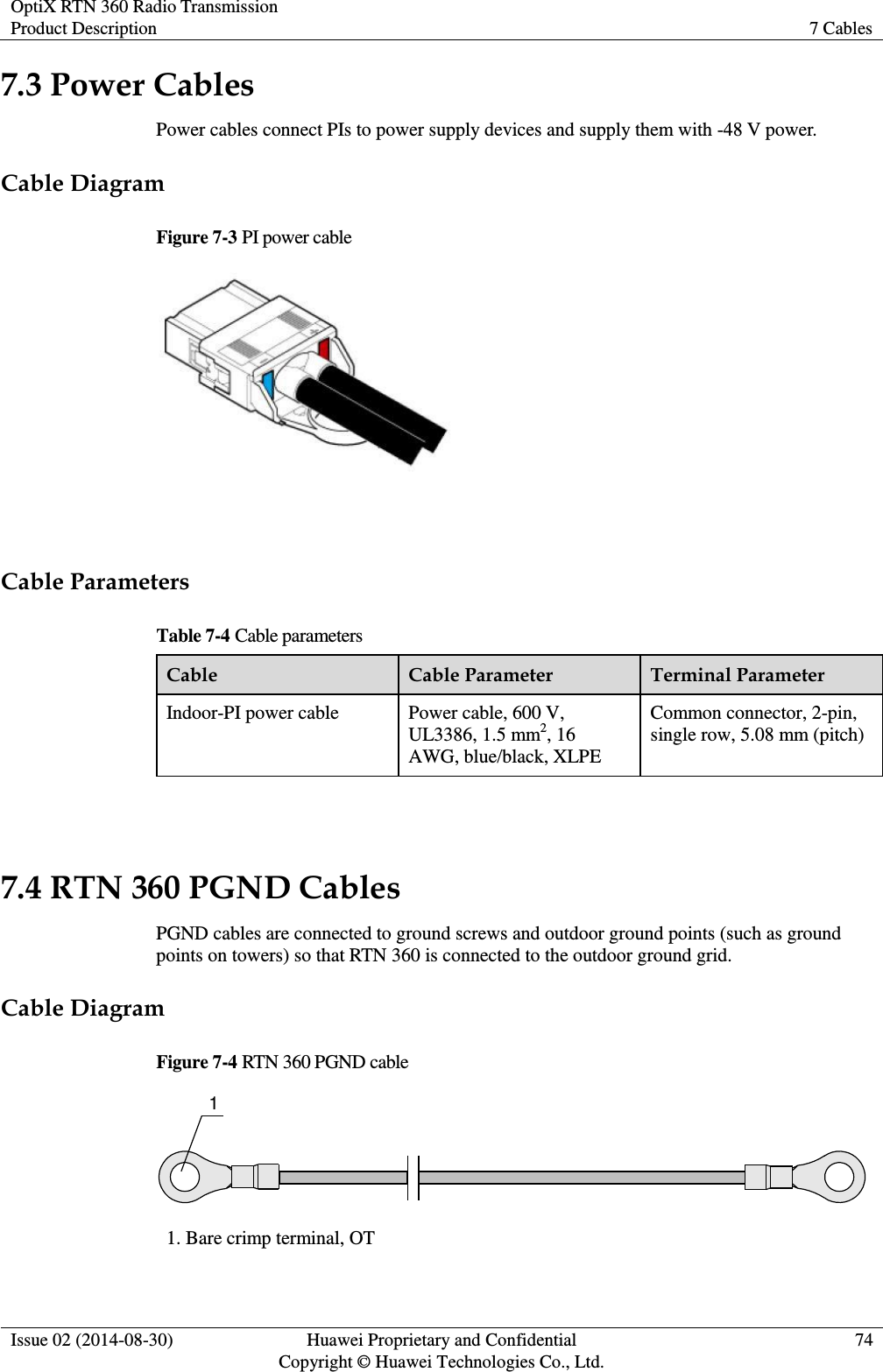 OptiX RTN 360 Radio Transmission Product Description 7 Cables  Issue 02 (2014-08-30) Huawei Proprietary and Confidential                                     Copyright © Huawei Technologies Co., Ltd. 74  7.3 Power Cables Power cables connect PIs to power supply devices and supply them with -48 V power. Cable Diagram Figure 7-3 PI power cable   Cable Parameters Table 7-4 Cable parameters Cable Cable Parameter Terminal Parameter Indoor-PI power cable Power cable, 600 V, UL3386, 1.5 mm2, 16 AWG, blue/black, XLPE Common connector, 2-pin, single row, 5.08 mm (pitch)  7.4 RTN 360 PGND Cables PGND cables are connected to ground screws and outdoor ground points (such as ground points on towers) so that RTN 360 is connected to the outdoor ground grid.   Cable Diagram Figure 7-4 RTN 360 PGND cable 1 1. Bare crimp terminal, OT 