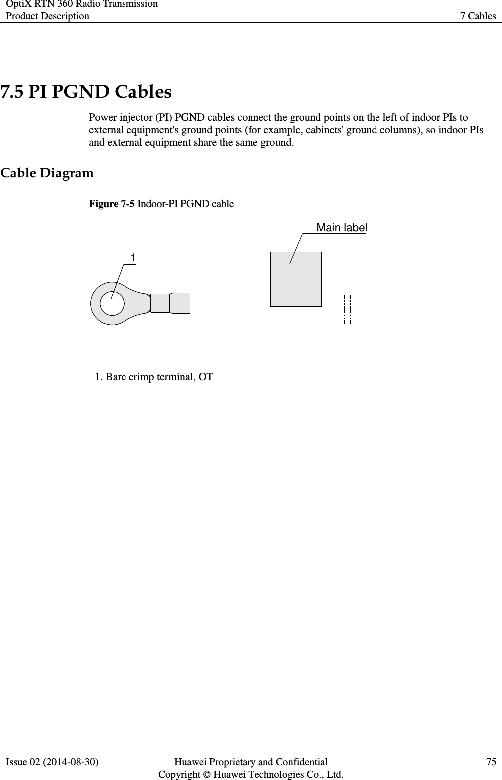 OptiX RTN 360 Radio Transmission Product Description 7 Cables  Issue 02 (2014-08-30) Huawei Proprietary and Confidential                                     Copyright © Huawei Technologies Co., Ltd. 75   7.5 PI PGND Cables Power injector (PI) PGND cables connect the ground points on the left of indoor PIs to external equipment&apos;s ground points (for example, cabinets&apos; ground columns), so indoor PIs and external equipment share the same ground.   Cable Diagram Figure 7-5 Indoor-PI PGND cable Main label1 1. Bare crimp terminal, OT  