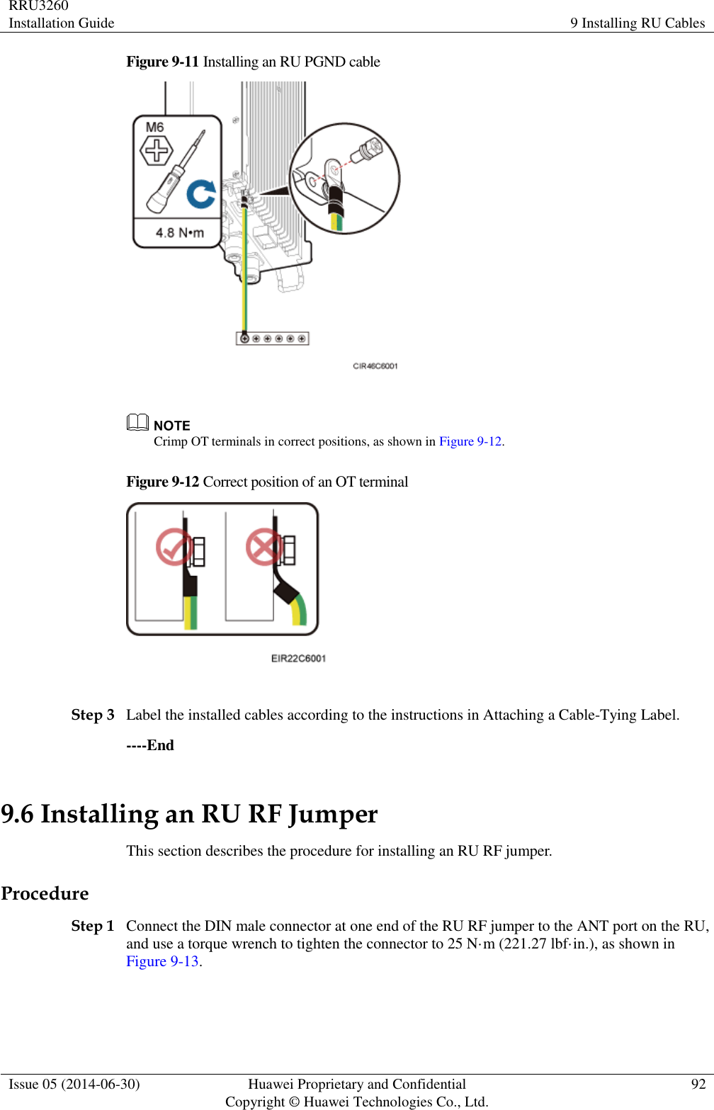 RRU3260 Installation Guide 9 Installing RU Cables  Issue 05 (2014-06-30) Huawei Proprietary and Confidential                                     Copyright © Huawei Technologies Co., Ltd. 92  Figure 9-11 Installing an RU PGND cable    Crimp OT terminals in correct positions, as shown in Figure 9-12. Figure 9-12 Correct position of an OT terminal   Step 3 Label the installed cables according to the instructions in Attaching a Cable-Tying Label. ----End 9.6 Installing an RU RF Jumper This section describes the procedure for installing an RU RF jumper. Procedure Step 1 Connect the DIN male connector at one end of the RU RF jumper to the ANT port on the RU, and use a torque wrench to tighten the connector to 25 N·m (221.27 lbf·in.), as shown in Figure 9-13. 