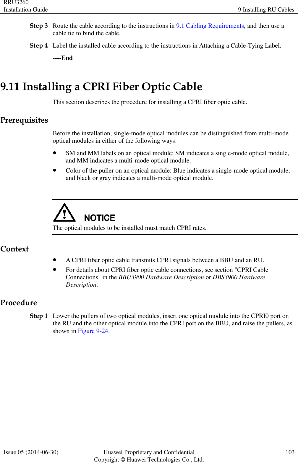 RRU3260 Installation Guide 9 Installing RU Cables  Issue 05 (2014-06-30) Huawei Proprietary and Confidential                                     Copyright © Huawei Technologies Co., Ltd. 103  Step 3 Route the cable according to the instructions in 9.1 Cabling Requirements, and then use a cable tie to bind the cable. Step 4 Label the installed cable according to the instructions in Attaching a Cable-Tying Label. ----End 9.11 Installing a CPRI Fiber Optic Cable This section describes the procedure for installing a CPRI fiber optic cable. Prerequisites Before the installation, single-mode optical modules can be distinguished from multi-mode optical modules in either of the following ways:  SM and MM labels on an optical module: SM indicates a single-mode optical module, and MM indicates a multi-mode optical module.  Color of the puller on an optical module: Blue indicates a single-mode optical module, and black or gray indicates a multi-mode optical module.   The optical modules to be installed must match CPRI rates. Context  A CPRI fiber optic cable transmits CPRI signals between a BBU and an RU.  For details about CPRI fiber optic cable connections, see section &quot;CPRI Cable Connections&quot; in the BBU3900 Hardware Description or DBS3900 Hardware Description. Procedure Step 1 Lower the pullers of two optical modules, insert one optical module into the CPRI0 port on the RU and the other optical module into the CPRI port on the BBU, and raise the pullers, as shown in Figure 9-24. 